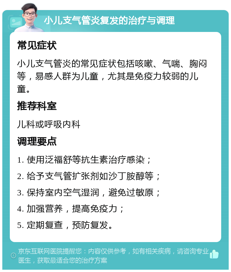 小儿支气管炎复发的治疗与调理 常见症状 小儿支气管炎的常见症状包括咳嗽、气喘、胸闷等，易感人群为儿童，尤其是免疫力较弱的儿童。 推荐科室 儿科或呼吸内科 调理要点 1. 使用泛福舒等抗生素治疗感染； 2. 给予支气管扩张剂如沙丁胺醇等； 3. 保持室内空气湿润，避免过敏原； 4. 加强营养，提高免疫力； 5. 定期复查，预防复发。