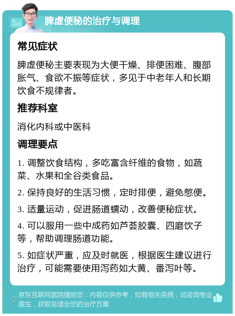 脾虚便秘的治疗与调理 常见症状 脾虚便秘主要表现为大便干燥、排便困难、腹部胀气、食欲不振等症状，多见于中老年人和长期饮食不规律者。 推荐科室 消化内科或中医科 调理要点 1. 调整饮食结构，多吃富含纤维的食物，如蔬菜、水果和全谷类食品。 2. 保持良好的生活习惯，定时排便，避免憋便。 3. 适量运动，促进肠道蠕动，改善便秘症状。 4. 可以服用一些中成药如芦荟胶囊、四磨饮子等，帮助调理肠道功能。 5. 如症状严重，应及时就医，根据医生建议进行治疗，可能需要使用泻药如大黄、番泻叶等。