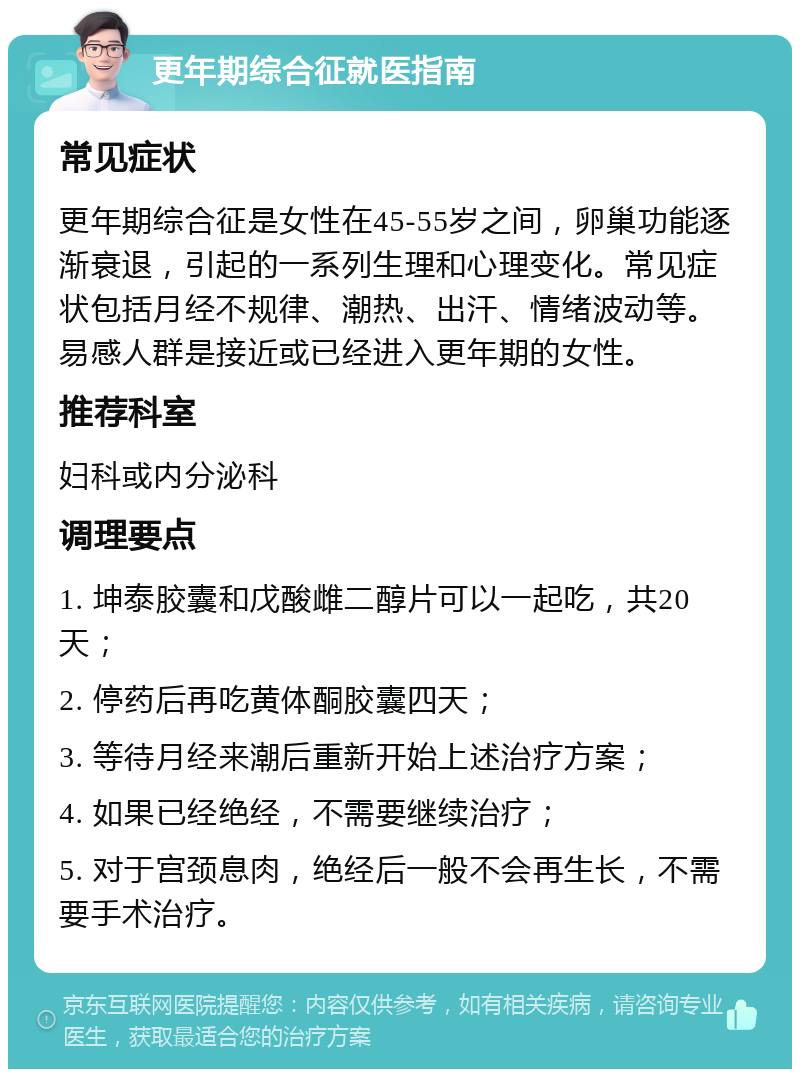 更年期综合征就医指南 常见症状 更年期综合征是女性在45-55岁之间，卵巢功能逐渐衰退，引起的一系列生理和心理变化。常见症状包括月经不规律、潮热、出汗、情绪波动等。易感人群是接近或已经进入更年期的女性。 推荐科室 妇科或内分泌科 调理要点 1. 坤泰胶囊和戊酸雌二醇片可以一起吃，共20天； 2. 停药后再吃黄体酮胶囊四天； 3. 等待月经来潮后重新开始上述治疗方案； 4. 如果已经绝经，不需要继续治疗； 5. 对于宫颈息肉，绝经后一般不会再生长，不需要手术治疗。