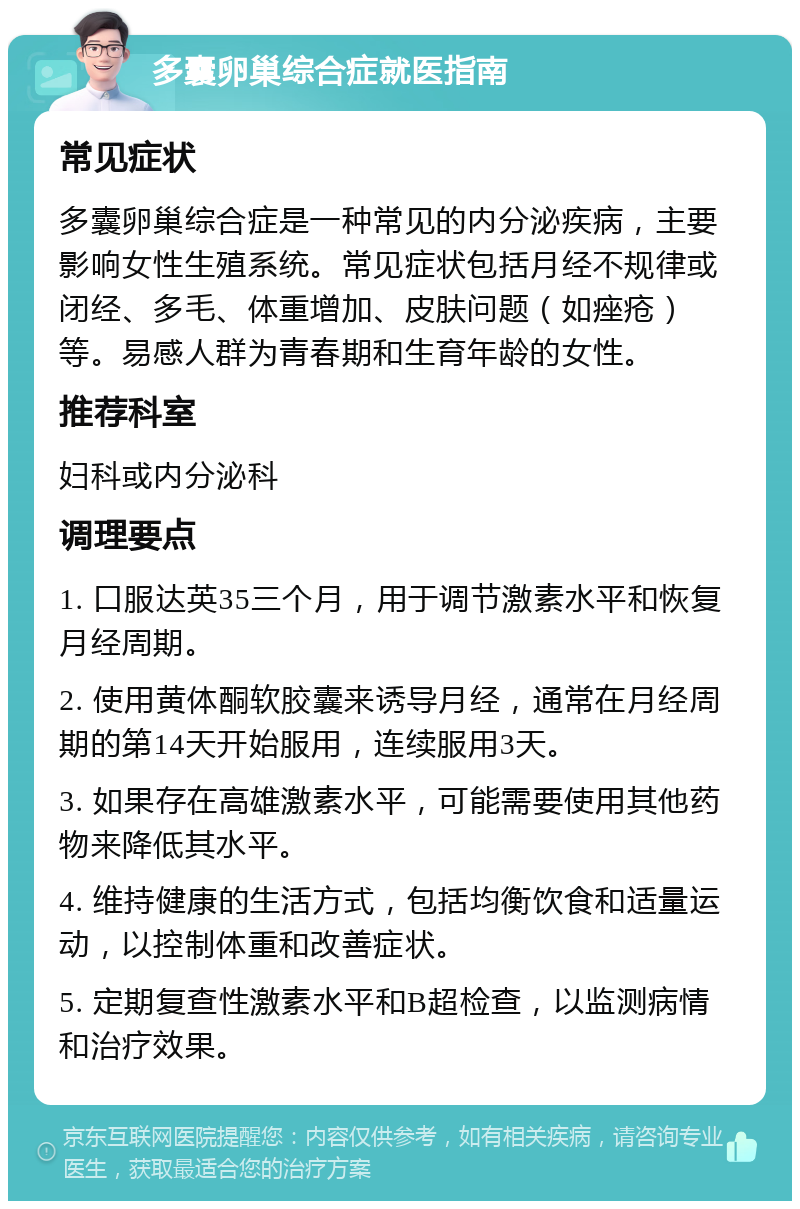 多囊卵巢综合症就医指南 常见症状 多囊卵巢综合症是一种常见的内分泌疾病，主要影响女性生殖系统。常见症状包括月经不规律或闭经、多毛、体重增加、皮肤问题（如痤疮）等。易感人群为青春期和生育年龄的女性。 推荐科室 妇科或内分泌科 调理要点 1. 口服达英35三个月，用于调节激素水平和恢复月经周期。 2. 使用黄体酮软胶囊来诱导月经，通常在月经周期的第14天开始服用，连续服用3天。 3. 如果存在高雄激素水平，可能需要使用其他药物来降低其水平。 4. 维持健康的生活方式，包括均衡饮食和适量运动，以控制体重和改善症状。 5. 定期复查性激素水平和B超检查，以监测病情和治疗效果。