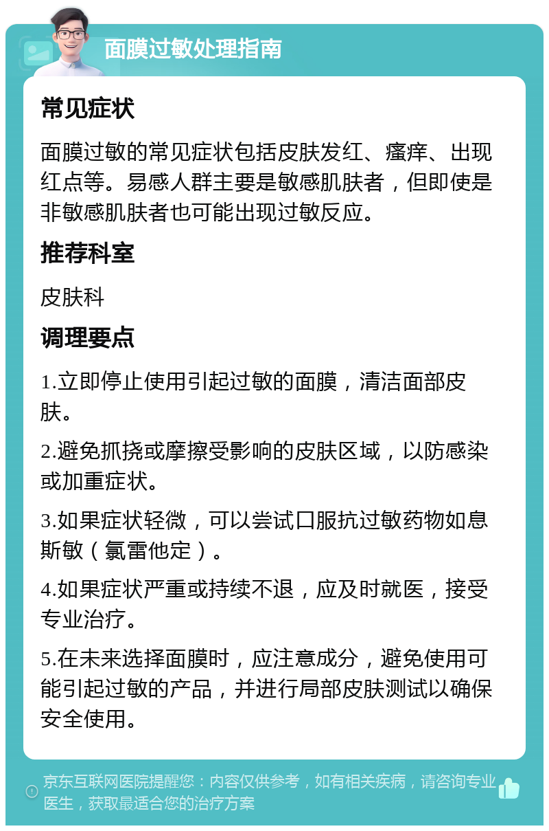 面膜过敏处理指南 常见症状 面膜过敏的常见症状包括皮肤发红、瘙痒、出现红点等。易感人群主要是敏感肌肤者，但即使是非敏感肌肤者也可能出现过敏反应。 推荐科室 皮肤科 调理要点 1.立即停止使用引起过敏的面膜，清洁面部皮肤。 2.避免抓挠或摩擦受影响的皮肤区域，以防感染或加重症状。 3.如果症状轻微，可以尝试口服抗过敏药物如息斯敏（氯雷他定）。 4.如果症状严重或持续不退，应及时就医，接受专业治疗。 5.在未来选择面膜时，应注意成分，避免使用可能引起过敏的产品，并进行局部皮肤测试以确保安全使用。