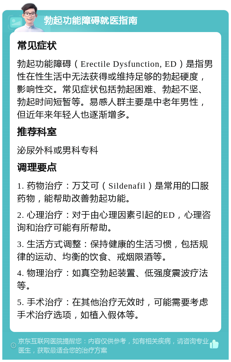 勃起功能障碍就医指南 常见症状 勃起功能障碍（Erectile Dysfunction, ED）是指男性在性生活中无法获得或维持足够的勃起硬度，影响性交。常见症状包括勃起困难、勃起不坚、勃起时间短暂等。易感人群主要是中老年男性，但近年来年轻人也逐渐增多。 推荐科室 泌尿外科或男科专科 调理要点 1. 药物治疗：万艾可（Sildenafil）是常用的口服药物，能帮助改善勃起功能。 2. 心理治疗：对于由心理因素引起的ED，心理咨询和治疗可能有所帮助。 3. 生活方式调整：保持健康的生活习惯，包括规律的运动、均衡的饮食、戒烟限酒等。 4. 物理治疗：如真空勃起装置、低强度震波疗法等。 5. 手术治疗：在其他治疗无效时，可能需要考虑手术治疗选项，如植入假体等。