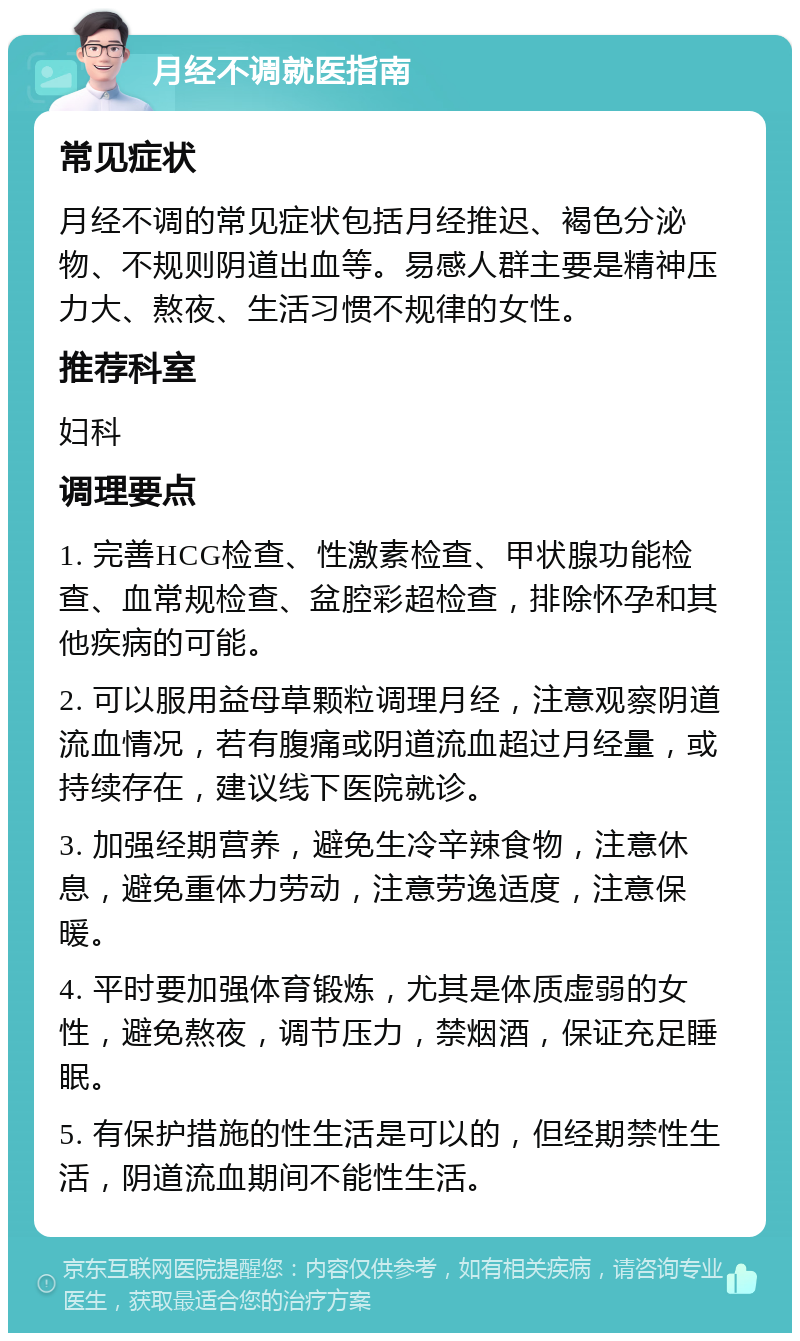 月经不调就医指南 常见症状 月经不调的常见症状包括月经推迟、褐色分泌物、不规则阴道出血等。易感人群主要是精神压力大、熬夜、生活习惯不规律的女性。 推荐科室 妇科 调理要点 1. 完善HCG检查、性激素检查、甲状腺功能检查、血常规检查、盆腔彩超检查，排除怀孕和其他疾病的可能。 2. 可以服用益母草颗粒调理月经，注意观察阴道流血情况，若有腹痛或阴道流血超过月经量，或持续存在，建议线下医院就诊。 3. 加强经期营养，避免生冷辛辣食物，注意休息，避免重体力劳动，注意劳逸适度，注意保暖。 4. 平时要加强体育锻炼，尤其是体质虚弱的女性，避免熬夜，调节压力，禁烟酒，保证充足睡眠。 5. 有保护措施的性生活是可以的，但经期禁性生活，阴道流血期间不能性生活。