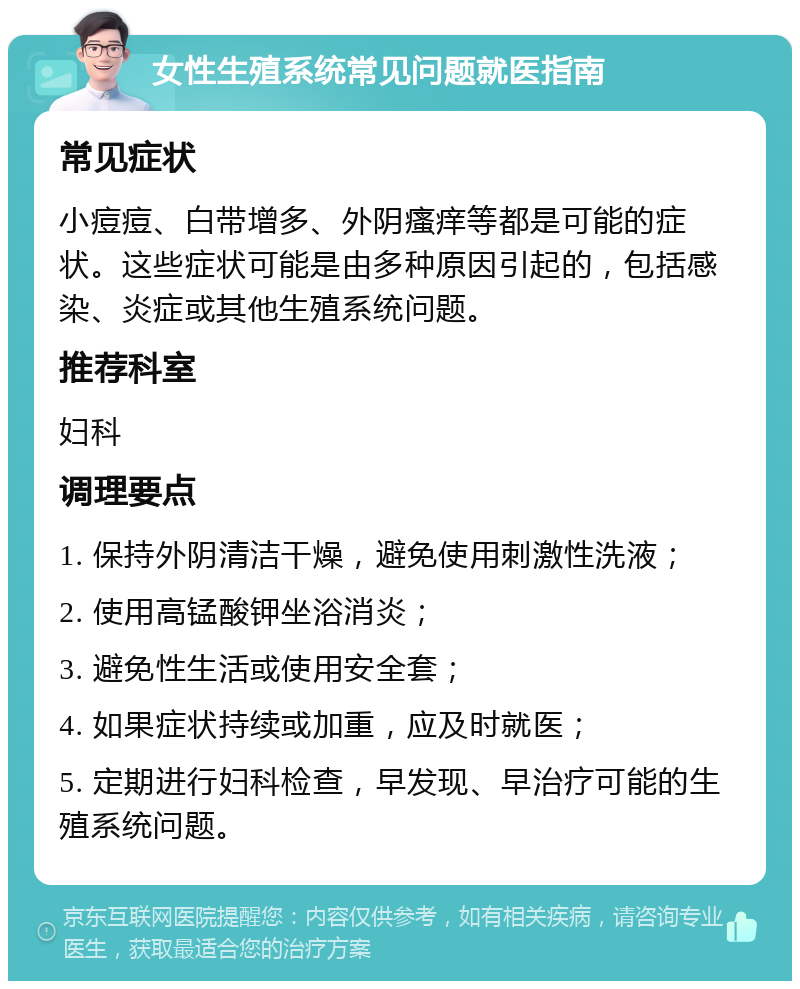 女性生殖系统常见问题就医指南 常见症状 小痘痘、白带增多、外阴瘙痒等都是可能的症状。这些症状可能是由多种原因引起的，包括感染、炎症或其他生殖系统问题。 推荐科室 妇科 调理要点 1. 保持外阴清洁干燥，避免使用刺激性洗液； 2. 使用高锰酸钾坐浴消炎； 3. 避免性生活或使用安全套； 4. 如果症状持续或加重，应及时就医； 5. 定期进行妇科检查，早发现、早治疗可能的生殖系统问题。