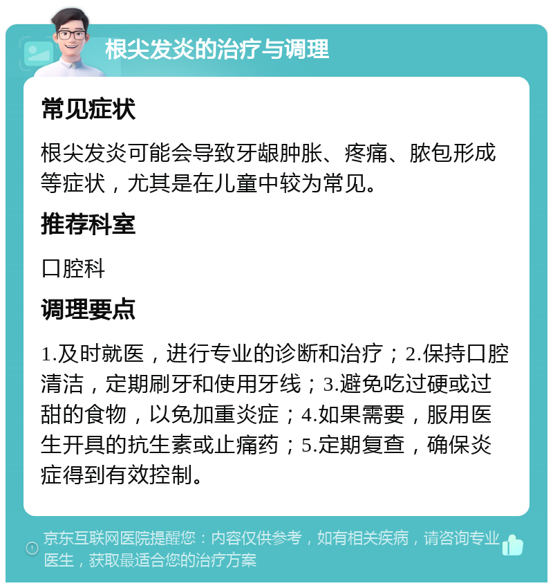 根尖发炎的治疗与调理 常见症状 根尖发炎可能会导致牙龈肿胀、疼痛、脓包形成等症状，尤其是在儿童中较为常见。 推荐科室 口腔科 调理要点 1.及时就医，进行专业的诊断和治疗；2.保持口腔清洁，定期刷牙和使用牙线；3.避免吃过硬或过甜的食物，以免加重炎症；4.如果需要，服用医生开具的抗生素或止痛药；5.定期复查，确保炎症得到有效控制。