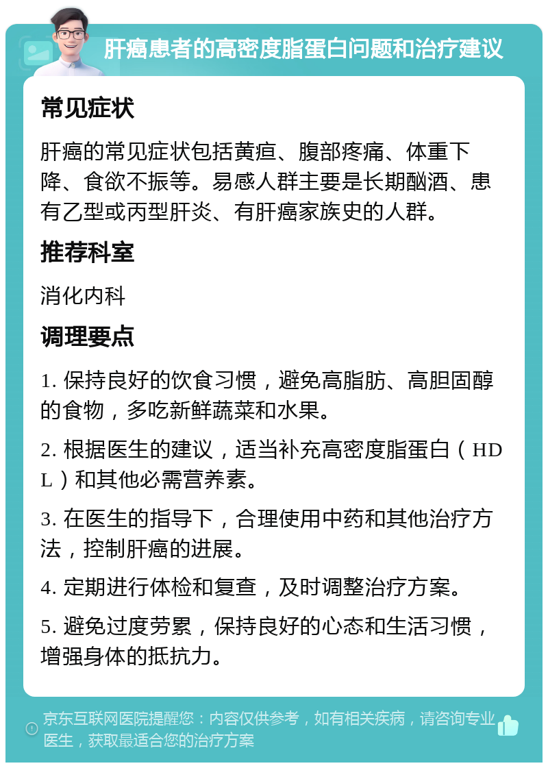 肝癌患者的高密度脂蛋白问题和治疗建议 常见症状 肝癌的常见症状包括黄疸、腹部疼痛、体重下降、食欲不振等。易感人群主要是长期酗酒、患有乙型或丙型肝炎、有肝癌家族史的人群。 推荐科室 消化内科 调理要点 1. 保持良好的饮食习惯，避免高脂肪、高胆固醇的食物，多吃新鲜蔬菜和水果。 2. 根据医生的建议，适当补充高密度脂蛋白（HDL）和其他必需营养素。 3. 在医生的指导下，合理使用中药和其他治疗方法，控制肝癌的进展。 4. 定期进行体检和复查，及时调整治疗方案。 5. 避免过度劳累，保持良好的心态和生活习惯，增强身体的抵抗力。