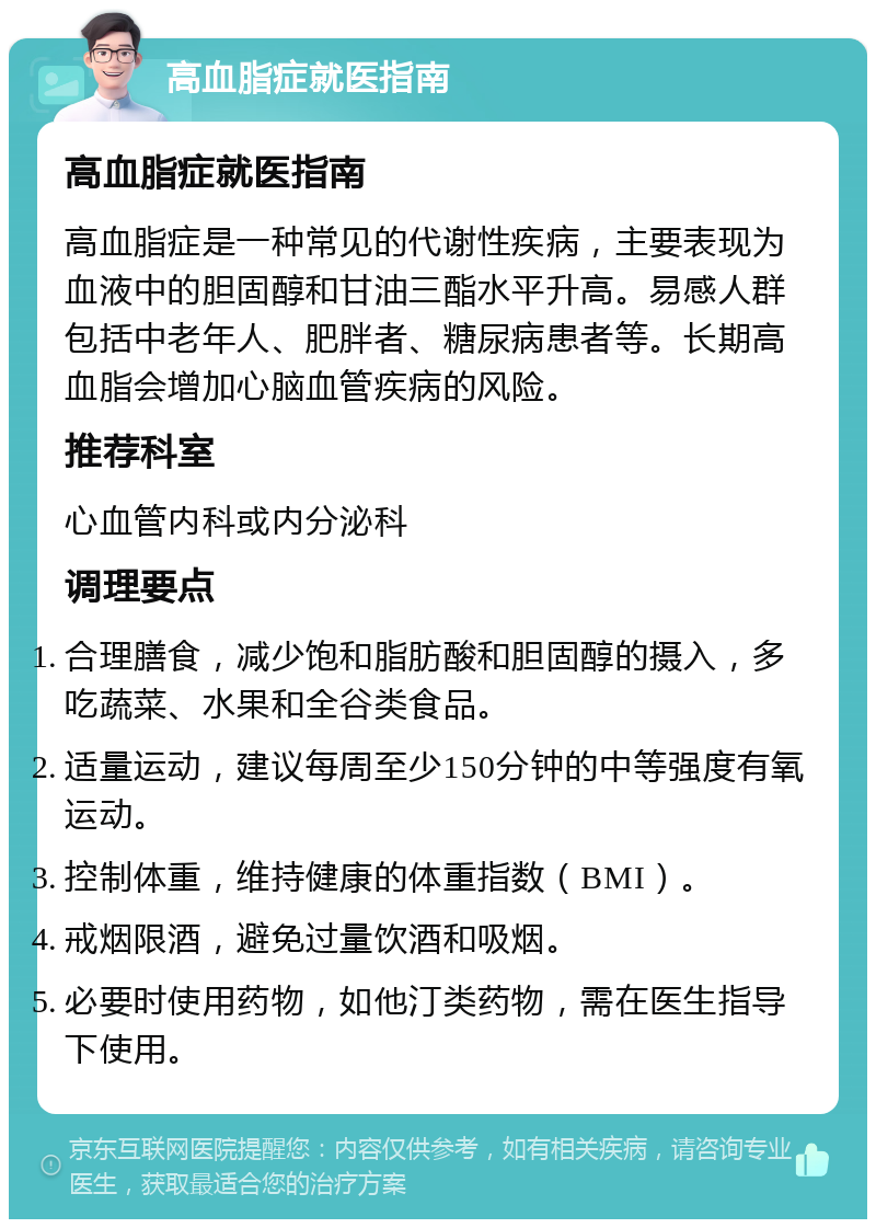 高血脂症就医指南 高血脂症就医指南 高血脂症是一种常见的代谢性疾病，主要表现为血液中的胆固醇和甘油三酯水平升高。易感人群包括中老年人、肥胖者、糖尿病患者等。长期高血脂会增加心脑血管疾病的风险。 推荐科室 心血管内科或内分泌科 调理要点 合理膳食，减少饱和脂肪酸和胆固醇的摄入，多吃蔬菜、水果和全谷类食品。 适量运动，建议每周至少150分钟的中等强度有氧运动。 控制体重，维持健康的体重指数（BMI）。 戒烟限酒，避免过量饮酒和吸烟。 必要时使用药物，如他汀类药物，需在医生指导下使用。