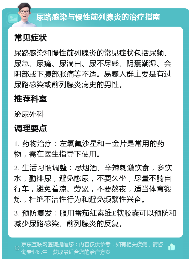 尿路感染与慢性前列腺炎的治疗指南 常见症状 尿路感染和慢性前列腺炎的常见症状包括尿频、尿急、尿痛、尿滴白、尿不尽感、阴囊潮湿、会阴部或下腹部胀痛等不适。易感人群主要是有过尿路感染或前列腺炎病史的男性。 推荐科室 泌尿外科 调理要点 1. 药物治疗：左氧氟沙星和三金片是常用的药物，需在医生指导下使用。 2. 生活习惯调整：忌烟酒、辛辣刺激饮食，多饮水，勤排尿，避免憋尿，不要久坐，尽量不骑自行车，避免着凉、劳累，不要熬夜，适当体育锻炼，杜绝不洁性行为和避免频繁性兴奋。 3. 预防复发：服用番茄红素维E软胶囊可以预防和减少尿路感染、前列腺炎的反复。