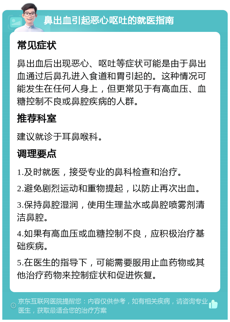 鼻出血引起恶心呕吐的就医指南 常见症状 鼻出血后出现恶心、呕吐等症状可能是由于鼻出血通过后鼻孔进入食道和胃引起的。这种情况可能发生在任何人身上，但更常见于有高血压、血糖控制不良或鼻腔疾病的人群。 推荐科室 建议就诊于耳鼻喉科。 调理要点 1.及时就医，接受专业的鼻科检查和治疗。 2.避免剧烈运动和重物提起，以防止再次出血。 3.保持鼻腔湿润，使用生理盐水或鼻腔喷雾剂清洁鼻腔。 4.如果有高血压或血糖控制不良，应积极治疗基础疾病。 5.在医生的指导下，可能需要服用止血药物或其他治疗药物来控制症状和促进恢复。