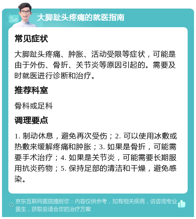 大脚趾头疼痛的就医指南 常见症状 大脚趾头疼痛、肿胀、活动受限等症状，可能是由于外伤、骨折、关节炎等原因引起的。需要及时就医进行诊断和治疗。 推荐科室 骨科或足科 调理要点 1. 制动休息，避免再次受伤；2. 可以使用冰敷或热敷来缓解疼痛和肿胀；3. 如果是骨折，可能需要手术治疗；4. 如果是关节炎，可能需要长期服用抗炎药物；5. 保持足部的清洁和干燥，避免感染。