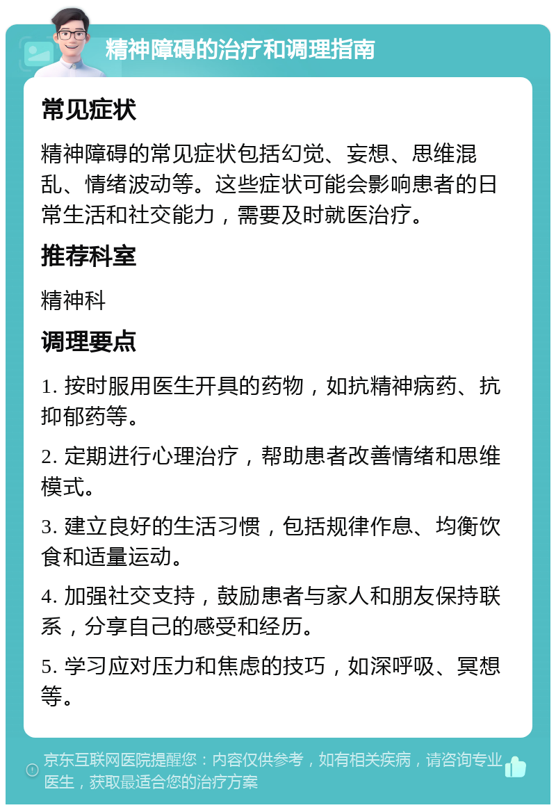 精神障碍的治疗和调理指南 常见症状 精神障碍的常见症状包括幻觉、妄想、思维混乱、情绪波动等。这些症状可能会影响患者的日常生活和社交能力，需要及时就医治疗。 推荐科室 精神科 调理要点 1. 按时服用医生开具的药物，如抗精神病药、抗抑郁药等。 2. 定期进行心理治疗，帮助患者改善情绪和思维模式。 3. 建立良好的生活习惯，包括规律作息、均衡饮食和适量运动。 4. 加强社交支持，鼓励患者与家人和朋友保持联系，分享自己的感受和经历。 5. 学习应对压力和焦虑的技巧，如深呼吸、冥想等。