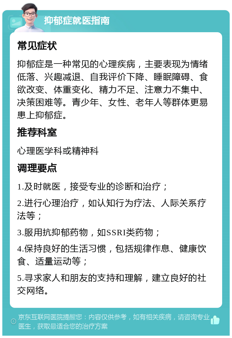 抑郁症就医指南 常见症状 抑郁症是一种常见的心理疾病，主要表现为情绪低落、兴趣减退、自我评价下降、睡眠障碍、食欲改变、体重变化、精力不足、注意力不集中、决策困难等。青少年、女性、老年人等群体更易患上抑郁症。 推荐科室 心理医学科或精神科 调理要点 1.及时就医，接受专业的诊断和治疗； 2.进行心理治疗，如认知行为疗法、人际关系疗法等； 3.服用抗抑郁药物，如SSRI类药物； 4.保持良好的生活习惯，包括规律作息、健康饮食、适量运动等； 5.寻求家人和朋友的支持和理解，建立良好的社交网络。