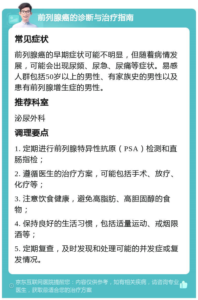 前列腺癌的诊断与治疗指南 常见症状 前列腺癌的早期症状可能不明显，但随着病情发展，可能会出现尿频、尿急、尿痛等症状。易感人群包括50岁以上的男性、有家族史的男性以及患有前列腺增生症的男性。 推荐科室 泌尿外科 调理要点 1. 定期进行前列腺特异性抗原（PSA）检测和直肠指检； 2. 遵循医生的治疗方案，可能包括手术、放疗、化疗等； 3. 注意饮食健康，避免高脂肪、高胆固醇的食物； 4. 保持良好的生活习惯，包括适量运动、戒烟限酒等； 5. 定期复查，及时发现和处理可能的并发症或复发情况。