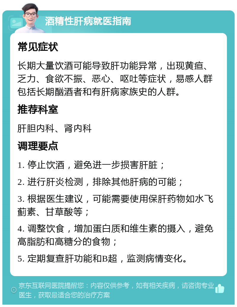 酒精性肝病就医指南 常见症状 长期大量饮酒可能导致肝功能异常，出现黄疸、乏力、食欲不振、恶心、呕吐等症状，易感人群包括长期酗酒者和有肝病家族史的人群。 推荐科室 肝胆内科、肾内科 调理要点 1. 停止饮酒，避免进一步损害肝脏； 2. 进行肝炎检测，排除其他肝病的可能； 3. 根据医生建议，可能需要使用保肝药物如水飞蓟素、甘草酸等； 4. 调整饮食，增加蛋白质和维生素的摄入，避免高脂肪和高糖分的食物； 5. 定期复查肝功能和B超，监测病情变化。