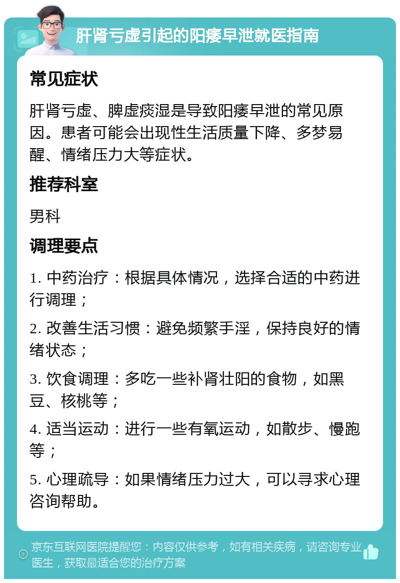 肝肾亏虚引起的阳痿早泄就医指南 常见症状 肝肾亏虚、脾虚痰湿是导致阳痿早泄的常见原因。患者可能会出现性生活质量下降、多梦易醒、情绪压力大等症状。 推荐科室 男科 调理要点 1. 中药治疗：根据具体情况，选择合适的中药进行调理； 2. 改善生活习惯：避免频繁手淫，保持良好的情绪状态； 3. 饮食调理：多吃一些补肾壮阳的食物，如黑豆、核桃等； 4. 适当运动：进行一些有氧运动，如散步、慢跑等； 5. 心理疏导：如果情绪压力过大，可以寻求心理咨询帮助。