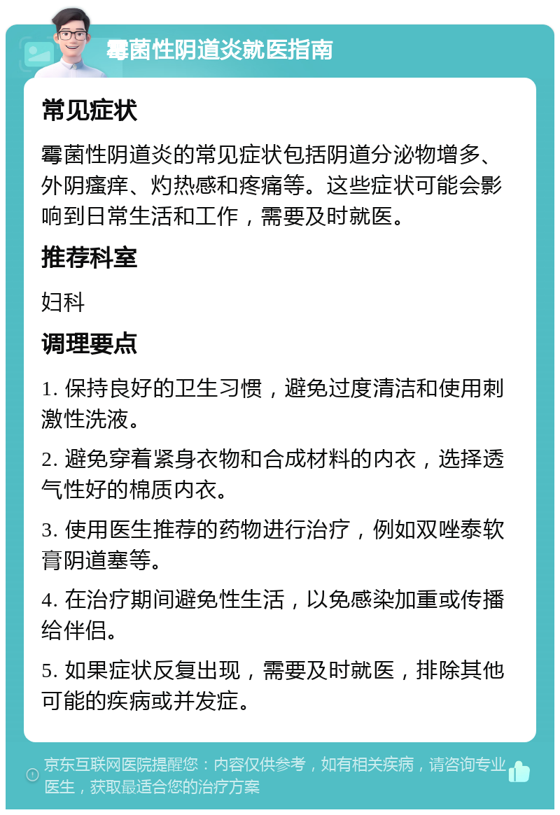 霉菌性阴道炎就医指南 常见症状 霉菌性阴道炎的常见症状包括阴道分泌物增多、外阴瘙痒、灼热感和疼痛等。这些症状可能会影响到日常生活和工作，需要及时就医。 推荐科室 妇科 调理要点 1. 保持良好的卫生习惯，避免过度清洁和使用刺激性洗液。 2. 避免穿着紧身衣物和合成材料的内衣，选择透气性好的棉质内衣。 3. 使用医生推荐的药物进行治疗，例如双唑泰软膏阴道塞等。 4. 在治疗期间避免性生活，以免感染加重或传播给伴侣。 5. 如果症状反复出现，需要及时就医，排除其他可能的疾病或并发症。