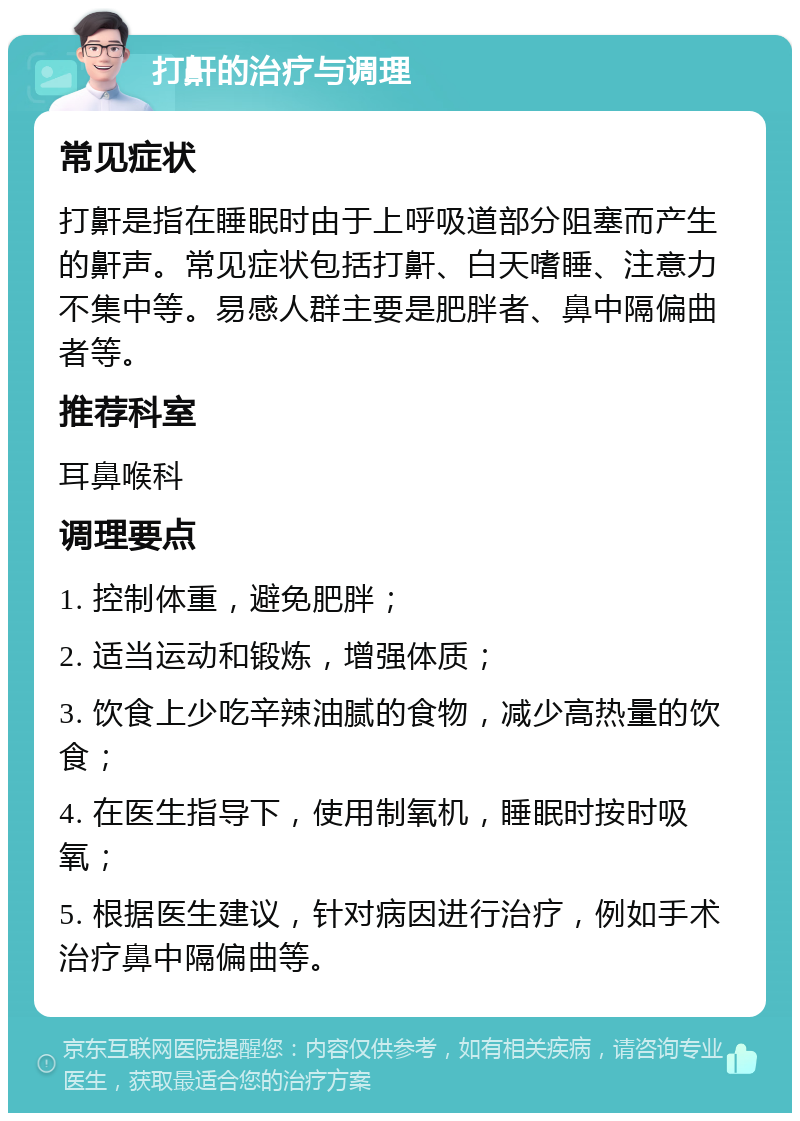 打鼾的治疗与调理 常见症状 打鼾是指在睡眠时由于上呼吸道部分阻塞而产生的鼾声。常见症状包括打鼾、白天嗜睡、注意力不集中等。易感人群主要是肥胖者、鼻中隔偏曲者等。 推荐科室 耳鼻喉科 调理要点 1. 控制体重，避免肥胖； 2. 适当运动和锻炼，增强体质； 3. 饮食上少吃辛辣油腻的食物，减少高热量的饮食； 4. 在医生指导下，使用制氧机，睡眠时按时吸氧； 5. 根据医生建议，针对病因进行治疗，例如手术治疗鼻中隔偏曲等。