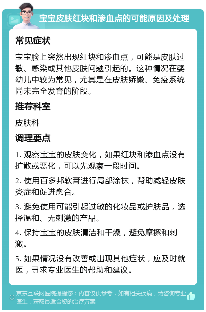 宝宝皮肤红块和渗血点的可能原因及处理 常见症状 宝宝脸上突然出现红块和渗血点，可能是皮肤过敏、感染或其他皮肤问题引起的。这种情况在婴幼儿中较为常见，尤其是在皮肤娇嫩、免疫系统尚未完全发育的阶段。 推荐科室 皮肤科 调理要点 1. 观察宝宝的皮肤变化，如果红块和渗血点没有扩散或恶化，可以先观察一段时间。 2. 使用百多邦软膏进行局部涂抹，帮助减轻皮肤炎症和促进愈合。 3. 避免使用可能引起过敏的化妆品或护肤品，选择温和、无刺激的产品。 4. 保持宝宝的皮肤清洁和干燥，避免摩擦和刺激。 5. 如果情况没有改善或出现其他症状，应及时就医，寻求专业医生的帮助和建议。