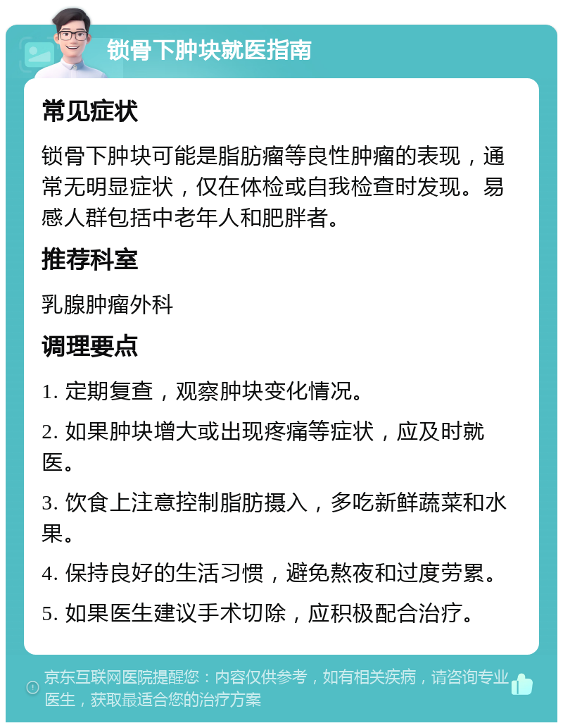 锁骨下肿块就医指南 常见症状 锁骨下肿块可能是脂肪瘤等良性肿瘤的表现，通常无明显症状，仅在体检或自我检查时发现。易感人群包括中老年人和肥胖者。 推荐科室 乳腺肿瘤外科 调理要点 1. 定期复查，观察肿块变化情况。 2. 如果肿块增大或出现疼痛等症状，应及时就医。 3. 饮食上注意控制脂肪摄入，多吃新鲜蔬菜和水果。 4. 保持良好的生活习惯，避免熬夜和过度劳累。 5. 如果医生建议手术切除，应积极配合治疗。