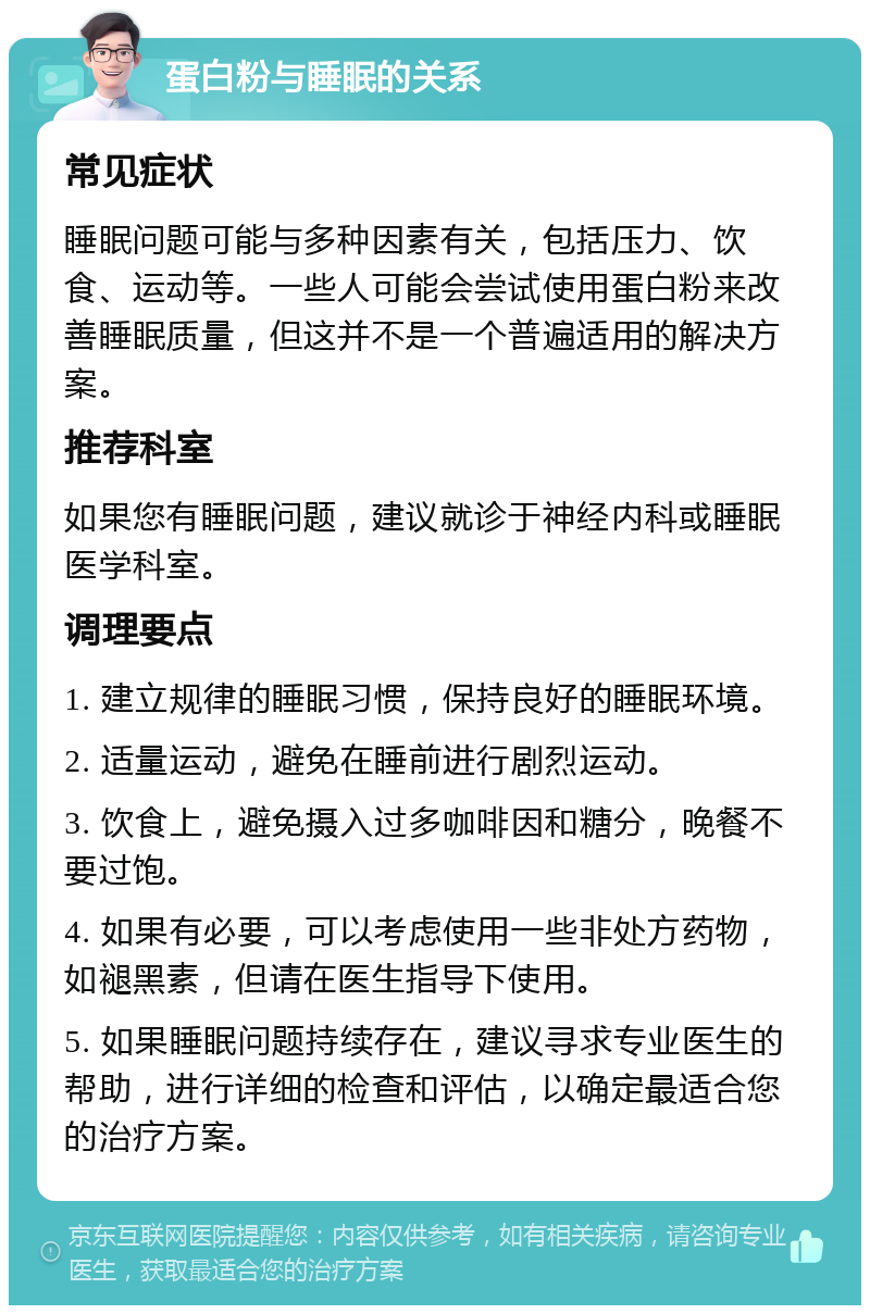 蛋白粉与睡眠的关系 常见症状 睡眠问题可能与多种因素有关，包括压力、饮食、运动等。一些人可能会尝试使用蛋白粉来改善睡眠质量，但这并不是一个普遍适用的解决方案。 推荐科室 如果您有睡眠问题，建议就诊于神经内科或睡眠医学科室。 调理要点 1. 建立规律的睡眠习惯，保持良好的睡眠环境。 2. 适量运动，避免在睡前进行剧烈运动。 3. 饮食上，避免摄入过多咖啡因和糖分，晚餐不要过饱。 4. 如果有必要，可以考虑使用一些非处方药物，如褪黑素，但请在医生指导下使用。 5. 如果睡眠问题持续存在，建议寻求专业医生的帮助，进行详细的检查和评估，以确定最适合您的治疗方案。