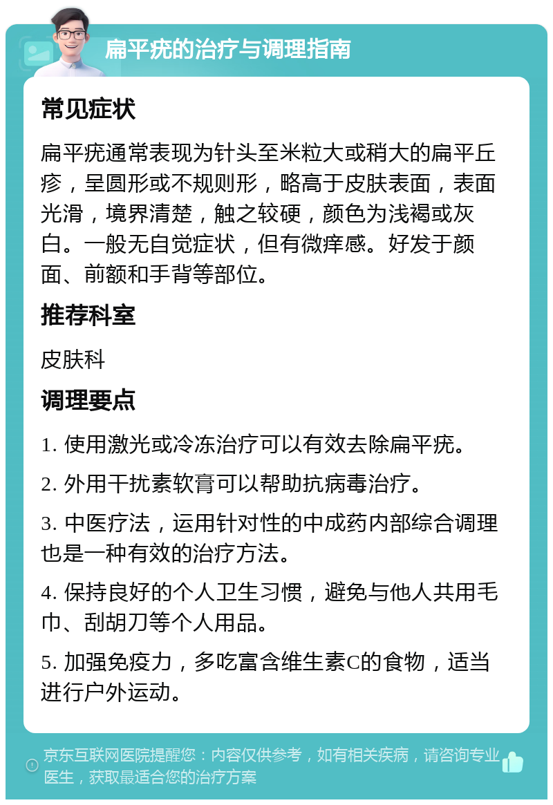 扁平疣的治疗与调理指南 常见症状 扁平疣通常表现为针头至米粒大或稍大的扁平丘疹，呈圆形或不规则形，略高于皮肤表面，表面光滑，境界清楚，触之较硬，颜色为浅褐或灰白。一般无自觉症状，但有微痒感。好发于颜面、前额和手背等部位。 推荐科室 皮肤科 调理要点 1. 使用激光或冷冻治疗可以有效去除扁平疣。 2. 外用干扰素软膏可以帮助抗病毒治疗。 3. 中医疗法，运用针对性的中成药内部综合调理也是一种有效的治疗方法。 4. 保持良好的个人卫生习惯，避免与他人共用毛巾、刮胡刀等个人用品。 5. 加强免疫力，多吃富含维生素C的食物，适当进行户外运动。