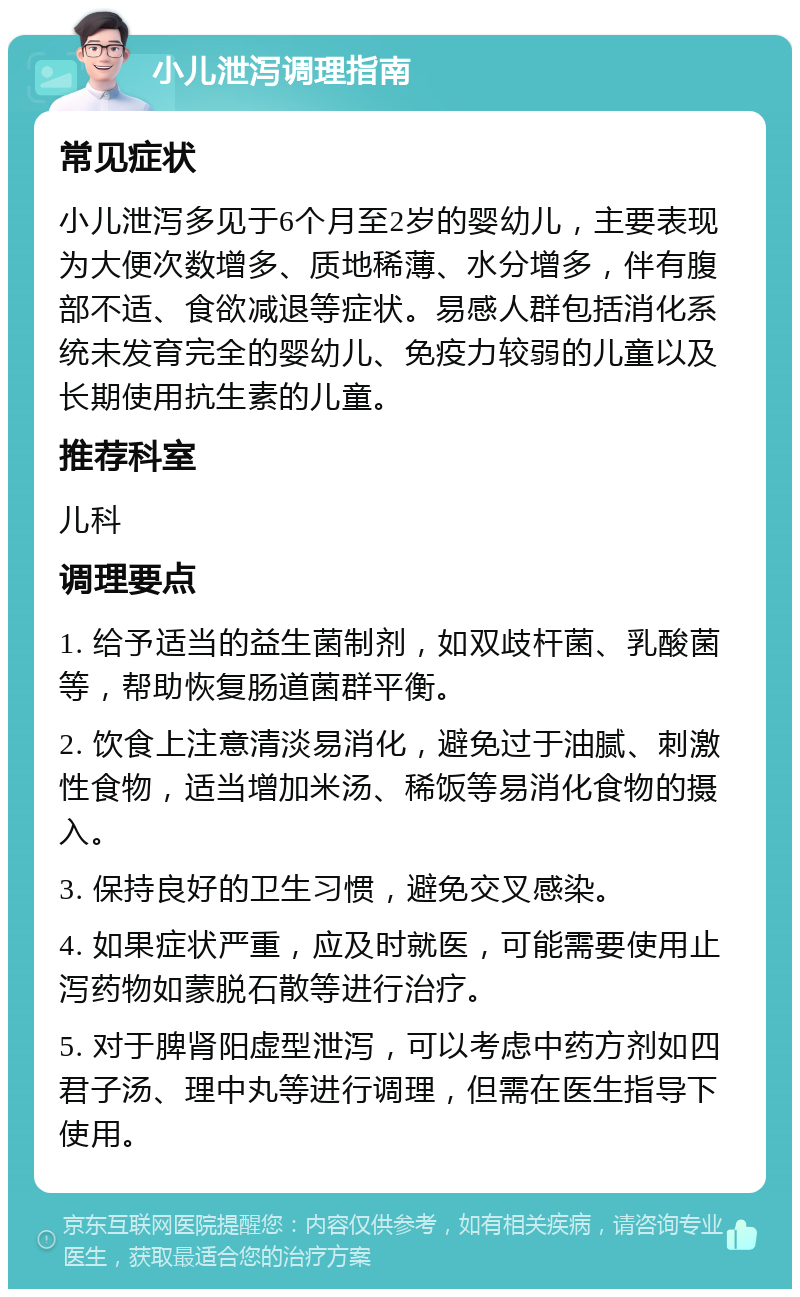 小儿泄泻调理指南 常见症状 小儿泄泻多见于6个月至2岁的婴幼儿，主要表现为大便次数增多、质地稀薄、水分增多，伴有腹部不适、食欲减退等症状。易感人群包括消化系统未发育完全的婴幼儿、免疫力较弱的儿童以及长期使用抗生素的儿童。 推荐科室 儿科 调理要点 1. 给予适当的益生菌制剂，如双歧杆菌、乳酸菌等，帮助恢复肠道菌群平衡。 2. 饮食上注意清淡易消化，避免过于油腻、刺激性食物，适当增加米汤、稀饭等易消化食物的摄入。 3. 保持良好的卫生习惯，避免交叉感染。 4. 如果症状严重，应及时就医，可能需要使用止泻药物如蒙脱石散等进行治疗。 5. 对于脾肾阳虚型泄泻，可以考虑中药方剂如四君子汤、理中丸等进行调理，但需在医生指导下使用。