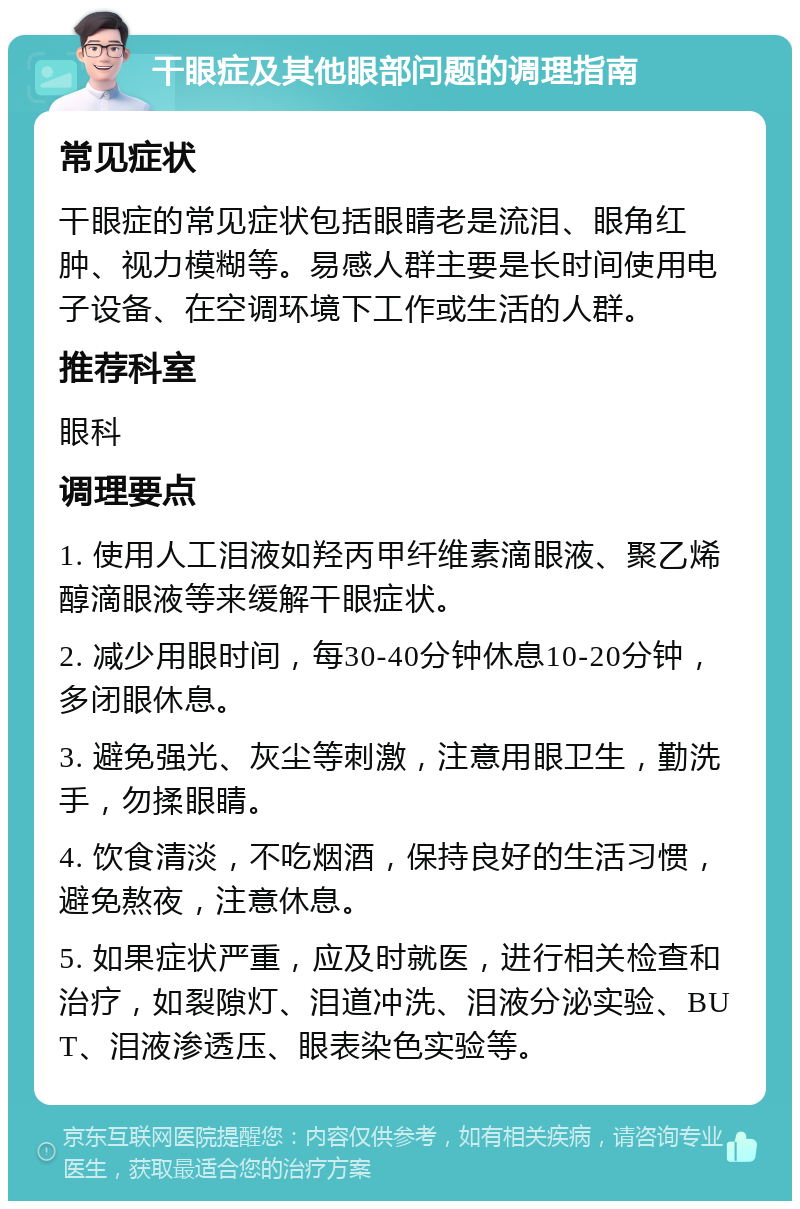 干眼症及其他眼部问题的调理指南 常见症状 干眼症的常见症状包括眼睛老是流泪、眼角红肿、视力模糊等。易感人群主要是长时间使用电子设备、在空调环境下工作或生活的人群。 推荐科室 眼科 调理要点 1. 使用人工泪液如羟丙甲纤维素滴眼液、聚乙烯醇滴眼液等来缓解干眼症状。 2. 减少用眼时间，每30-40分钟休息10-20分钟，多闭眼休息。 3. 避免强光、灰尘等刺激，注意用眼卫生，勤洗手，勿揉眼睛。 4. 饮食清淡，不吃烟酒，保持良好的生活习惯，避免熬夜，注意休息。 5. 如果症状严重，应及时就医，进行相关检查和治疗，如裂隙灯、泪道冲洗、泪液分泌实验、BUT、泪液渗透压、眼表染色实验等。