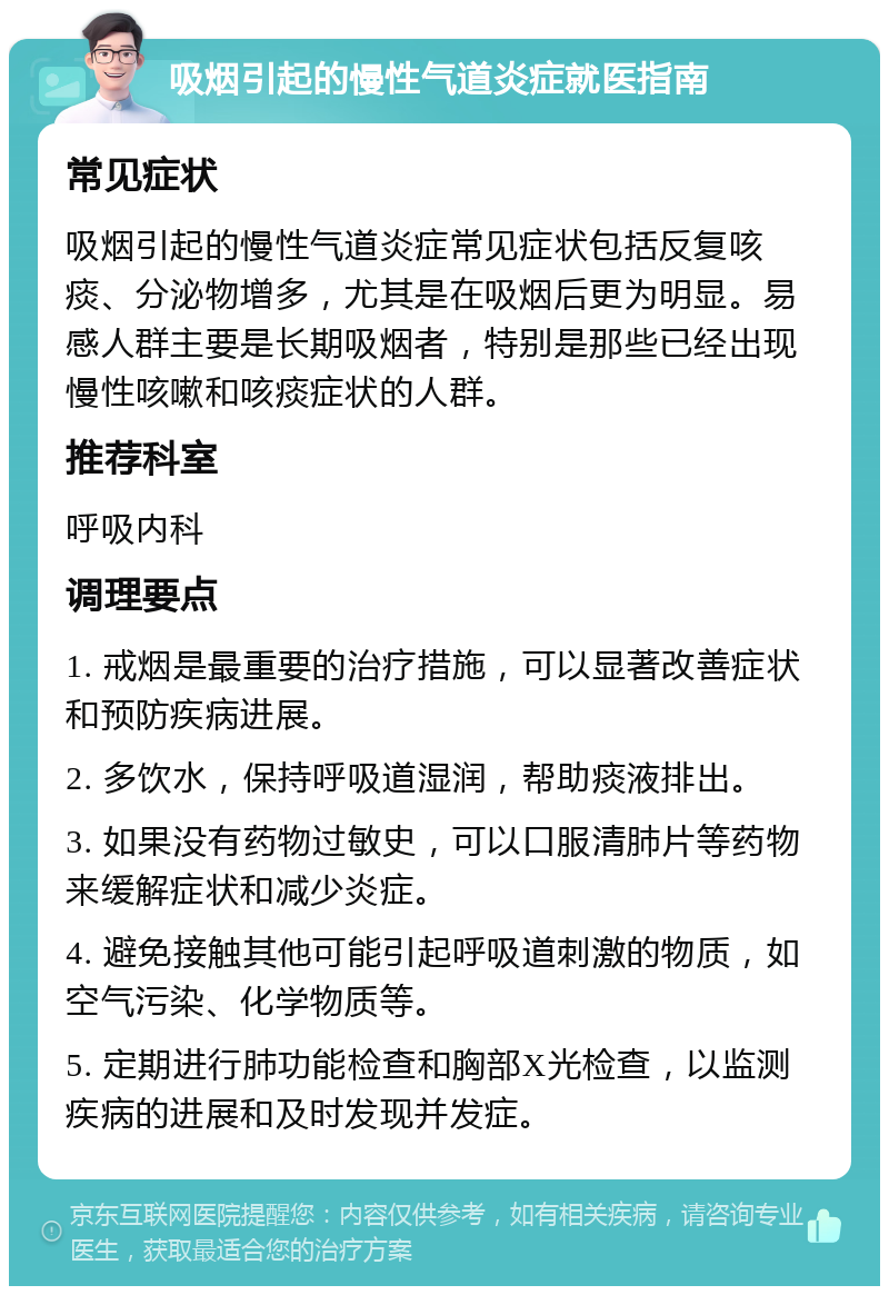 吸烟引起的慢性气道炎症就医指南 常见症状 吸烟引起的慢性气道炎症常见症状包括反复咳痰、分泌物增多，尤其是在吸烟后更为明显。易感人群主要是长期吸烟者，特别是那些已经出现慢性咳嗽和咳痰症状的人群。 推荐科室 呼吸内科 调理要点 1. 戒烟是最重要的治疗措施，可以显著改善症状和预防疾病进展。 2. 多饮水，保持呼吸道湿润，帮助痰液排出。 3. 如果没有药物过敏史，可以口服清肺片等药物来缓解症状和减少炎症。 4. 避免接触其他可能引起呼吸道刺激的物质，如空气污染、化学物质等。 5. 定期进行肺功能检查和胸部X光检查，以监测疾病的进展和及时发现并发症。