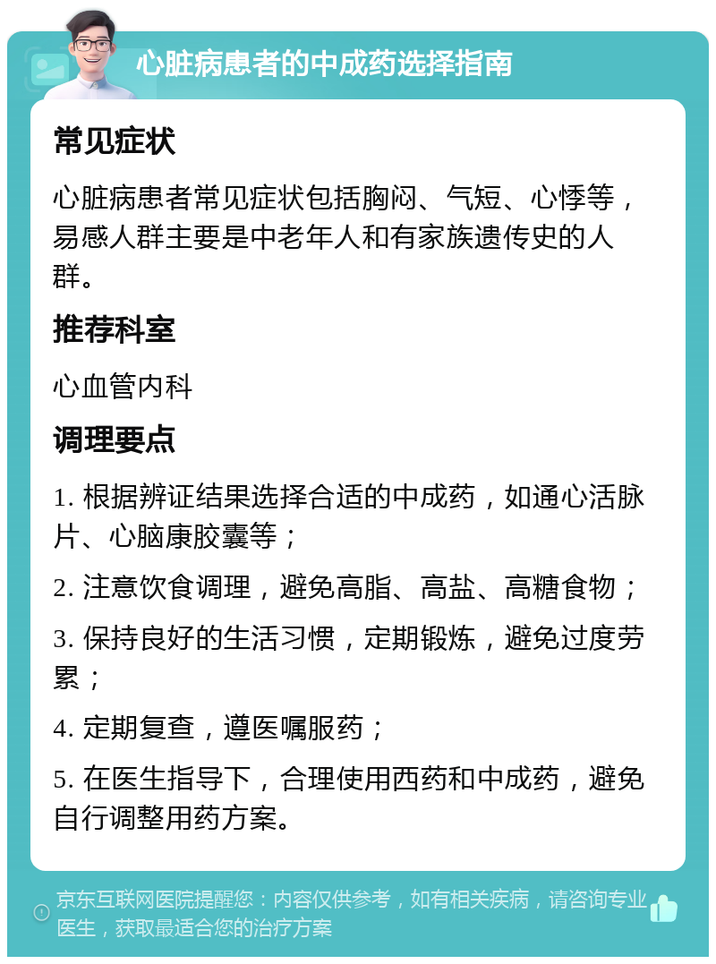 心脏病患者的中成药选择指南 常见症状 心脏病患者常见症状包括胸闷、气短、心悸等，易感人群主要是中老年人和有家族遗传史的人群。 推荐科室 心血管内科 调理要点 1. 根据辨证结果选择合适的中成药，如通心活脉片、心脑康胶囊等； 2. 注意饮食调理，避免高脂、高盐、高糖食物； 3. 保持良好的生活习惯，定期锻炼，避免过度劳累； 4. 定期复查，遵医嘱服药； 5. 在医生指导下，合理使用西药和中成药，避免自行调整用药方案。