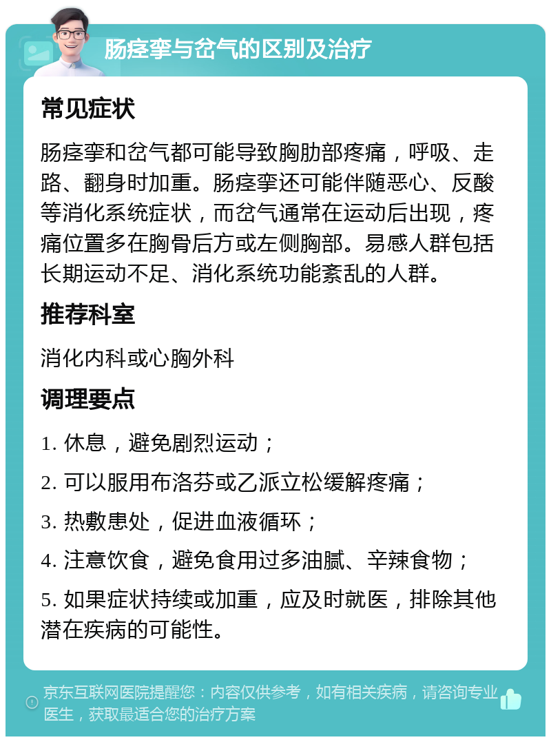 肠痉挛与岔气的区别及治疗 常见症状 肠痉挛和岔气都可能导致胸肋部疼痛，呼吸、走路、翻身时加重。肠痉挛还可能伴随恶心、反酸等消化系统症状，而岔气通常在运动后出现，疼痛位置多在胸骨后方或左侧胸部。易感人群包括长期运动不足、消化系统功能紊乱的人群。 推荐科室 消化内科或心胸外科 调理要点 1. 休息，避免剧烈运动； 2. 可以服用布洛芬或乙派立松缓解疼痛； 3. 热敷患处，促进血液循环； 4. 注意饮食，避免食用过多油腻、辛辣食物； 5. 如果症状持续或加重，应及时就医，排除其他潜在疾病的可能性。