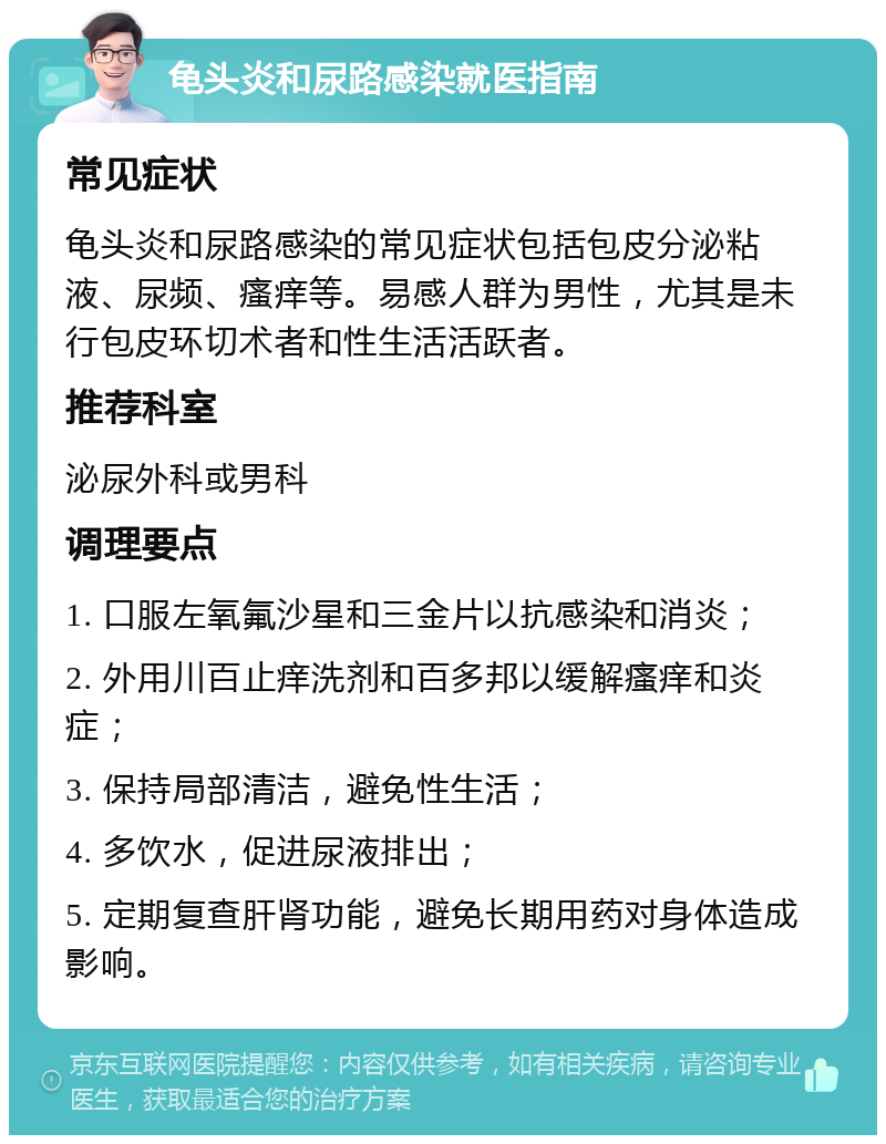 龟头炎和尿路感染就医指南 常见症状 龟头炎和尿路感染的常见症状包括包皮分泌粘液、尿频、瘙痒等。易感人群为男性，尤其是未行包皮环切术者和性生活活跃者。 推荐科室 泌尿外科或男科 调理要点 1. 口服左氧氟沙星和三金片以抗感染和消炎； 2. 外用川百止痒洗剂和百多邦以缓解瘙痒和炎症； 3. 保持局部清洁，避免性生活； 4. 多饮水，促进尿液排出； 5. 定期复查肝肾功能，避免长期用药对身体造成影响。