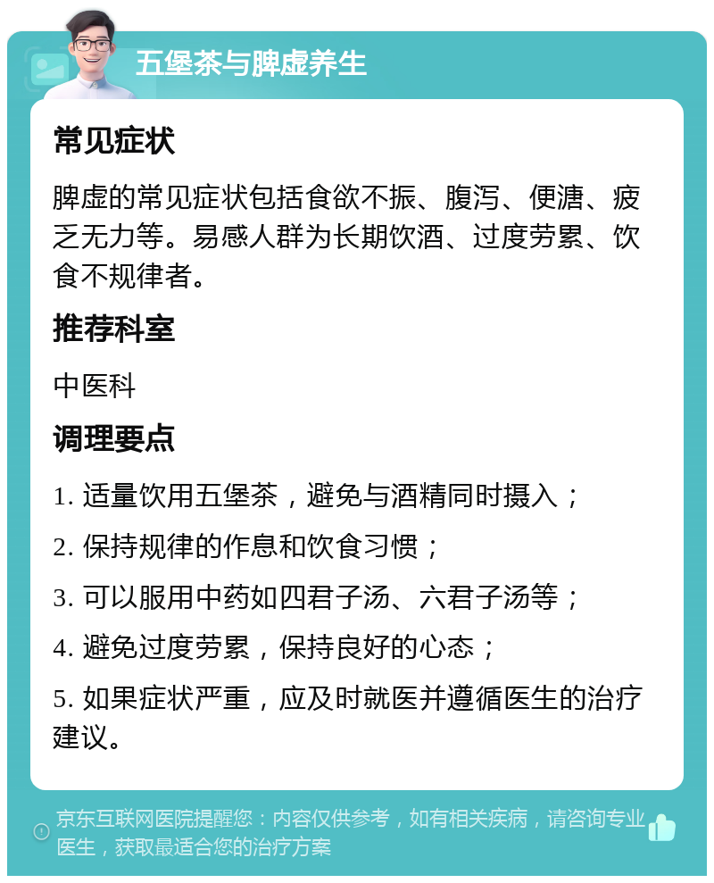 五堡茶与脾虚养生 常见症状 脾虚的常见症状包括食欲不振、腹泻、便溏、疲乏无力等。易感人群为长期饮酒、过度劳累、饮食不规律者。 推荐科室 中医科 调理要点 1. 适量饮用五堡茶，避免与酒精同时摄入； 2. 保持规律的作息和饮食习惯； 3. 可以服用中药如四君子汤、六君子汤等； 4. 避免过度劳累，保持良好的心态； 5. 如果症状严重，应及时就医并遵循医生的治疗建议。