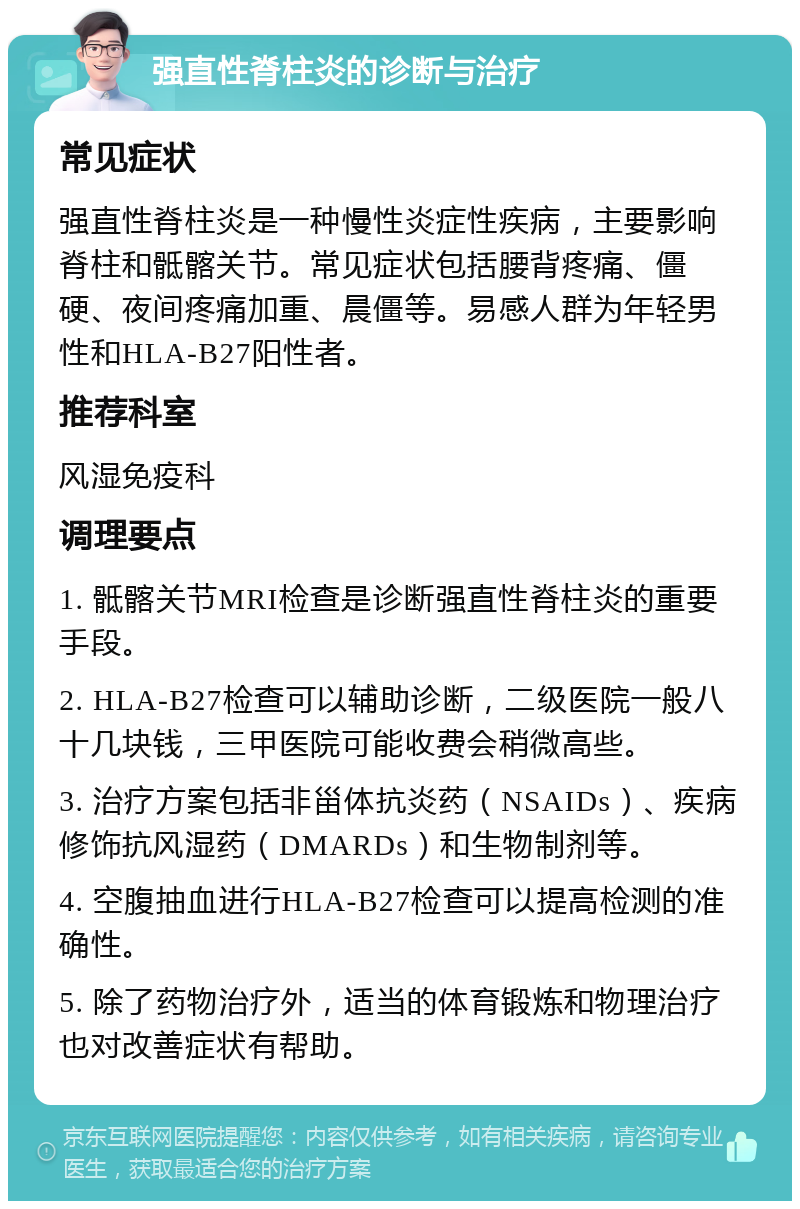 强直性脊柱炎的诊断与治疗 常见症状 强直性脊柱炎是一种慢性炎症性疾病，主要影响脊柱和骶髂关节。常见症状包括腰背疼痛、僵硬、夜间疼痛加重、晨僵等。易感人群为年轻男性和HLA-B27阳性者。 推荐科室 风湿免疫科 调理要点 1. 骶髂关节MRI检查是诊断强直性脊柱炎的重要手段。 2. HLA-B27检查可以辅助诊断，二级医院一般八十几块钱，三甲医院可能收费会稍微高些。 3. 治疗方案包括非甾体抗炎药（NSAIDs）、疾病修饰抗风湿药（DMARDs）和生物制剂等。 4. 空腹抽血进行HLA-B27检查可以提高检测的准确性。 5. 除了药物治疗外，适当的体育锻炼和物理治疗也对改善症状有帮助。