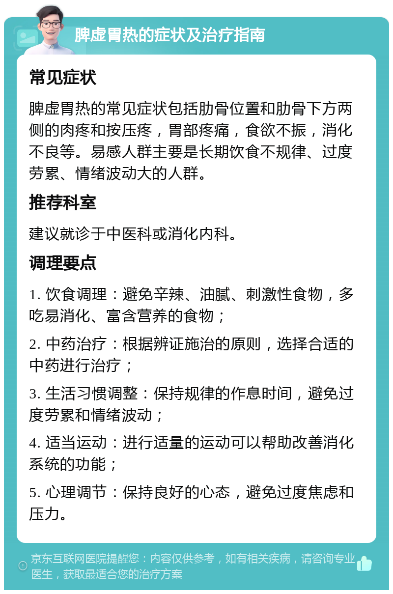 脾虚胃热的症状及治疗指南 常见症状 脾虚胃热的常见症状包括肋骨位置和肋骨下方两侧的肉疼和按压疼，胃部疼痛，食欲不振，消化不良等。易感人群主要是长期饮食不规律、过度劳累、情绪波动大的人群。 推荐科室 建议就诊于中医科或消化内科。 调理要点 1. 饮食调理：避免辛辣、油腻、刺激性食物，多吃易消化、富含营养的食物； 2. 中药治疗：根据辨证施治的原则，选择合适的中药进行治疗； 3. 生活习惯调整：保持规律的作息时间，避免过度劳累和情绪波动； 4. 适当运动：进行适量的运动可以帮助改善消化系统的功能； 5. 心理调节：保持良好的心态，避免过度焦虑和压力。