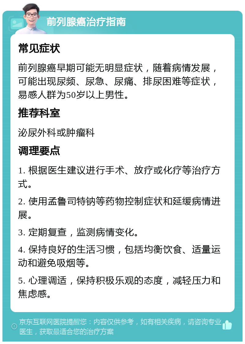 前列腺癌治疗指南 常见症状 前列腺癌早期可能无明显症状，随着病情发展，可能出现尿频、尿急、尿痛、排尿困难等症状，易感人群为50岁以上男性。 推荐科室 泌尿外科或肿瘤科 调理要点 1. 根据医生建议进行手术、放疗或化疗等治疗方式。 2. 使用孟鲁司特钠等药物控制症状和延缓病情进展。 3. 定期复查，监测病情变化。 4. 保持良好的生活习惯，包括均衡饮食、适量运动和避免吸烟等。 5. 心理调适，保持积极乐观的态度，减轻压力和焦虑感。