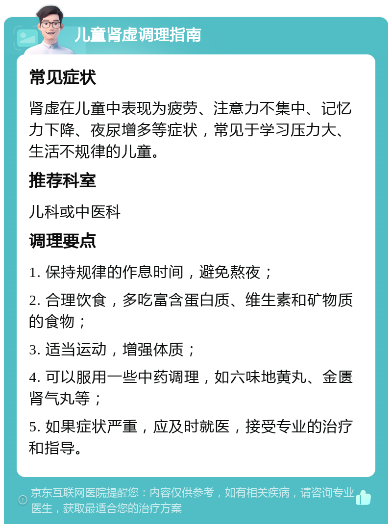 儿童肾虚调理指南 常见症状 肾虚在儿童中表现为疲劳、注意力不集中、记忆力下降、夜尿增多等症状，常见于学习压力大、生活不规律的儿童。 推荐科室 儿科或中医科 调理要点 1. 保持规律的作息时间，避免熬夜； 2. 合理饮食，多吃富含蛋白质、维生素和矿物质的食物； 3. 适当运动，增强体质； 4. 可以服用一些中药调理，如六味地黄丸、金匮肾气丸等； 5. 如果症状严重，应及时就医，接受专业的治疗和指导。