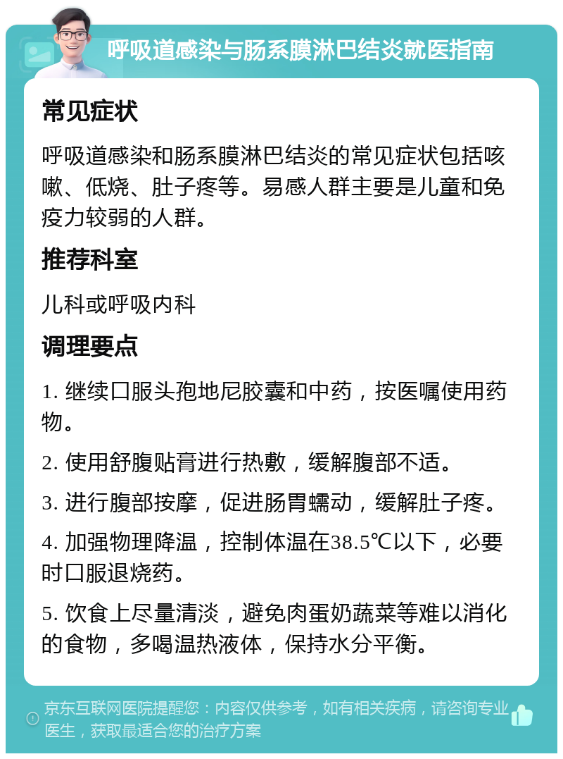 呼吸道感染与肠系膜淋巴结炎就医指南 常见症状 呼吸道感染和肠系膜淋巴结炎的常见症状包括咳嗽、低烧、肚子疼等。易感人群主要是儿童和免疫力较弱的人群。 推荐科室 儿科或呼吸内科 调理要点 1. 继续口服头孢地尼胶囊和中药，按医嘱使用药物。 2. 使用舒腹贴膏进行热敷，缓解腹部不适。 3. 进行腹部按摩，促进肠胃蠕动，缓解肚子疼。 4. 加强物理降温，控制体温在38.5℃以下，必要时口服退烧药。 5. 饮食上尽量清淡，避免肉蛋奶蔬菜等难以消化的食物，多喝温热液体，保持水分平衡。