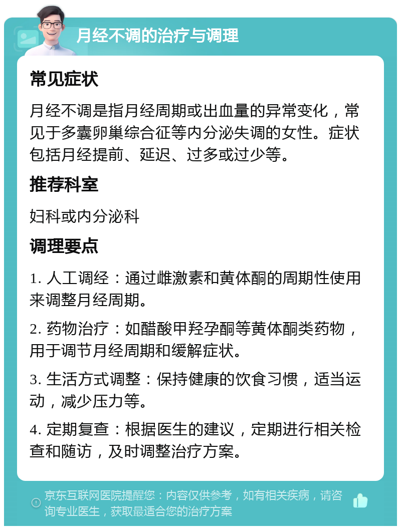 月经不调的治疗与调理 常见症状 月经不调是指月经周期或出血量的异常变化，常见于多囊卵巢综合征等内分泌失调的女性。症状包括月经提前、延迟、过多或过少等。 推荐科室 妇科或内分泌科 调理要点 1. 人工调经：通过雌激素和黄体酮的周期性使用来调整月经周期。 2. 药物治疗：如醋酸甲羟孕酮等黄体酮类药物，用于调节月经周期和缓解症状。 3. 生活方式调整：保持健康的饮食习惯，适当运动，减少压力等。 4. 定期复查：根据医生的建议，定期进行相关检查和随访，及时调整治疗方案。