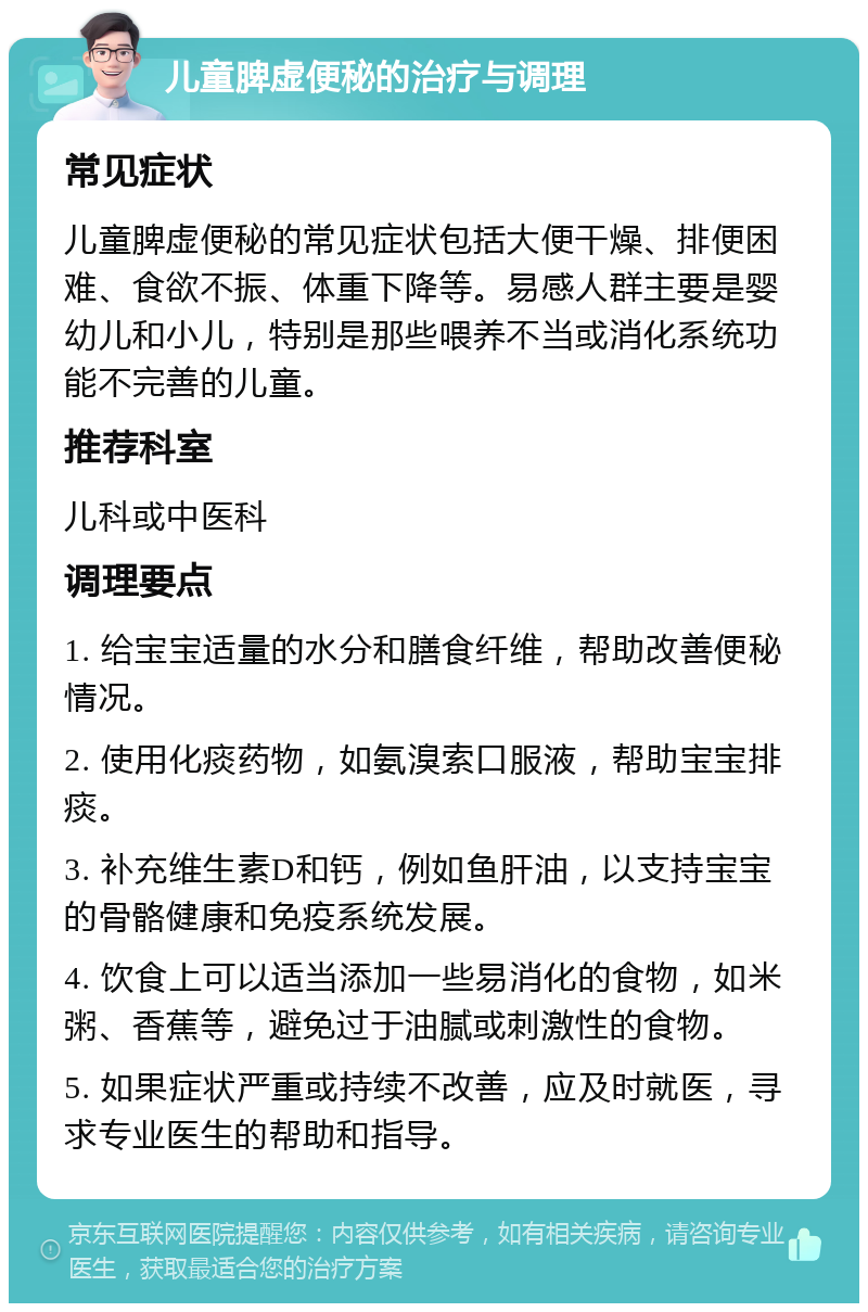 儿童脾虚便秘的治疗与调理 常见症状 儿童脾虚便秘的常见症状包括大便干燥、排便困难、食欲不振、体重下降等。易感人群主要是婴幼儿和小儿，特别是那些喂养不当或消化系统功能不完善的儿童。 推荐科室 儿科或中医科 调理要点 1. 给宝宝适量的水分和膳食纤维，帮助改善便秘情况。 2. 使用化痰药物，如氨溴索口服液，帮助宝宝排痰。 3. 补充维生素D和钙，例如鱼肝油，以支持宝宝的骨骼健康和免疫系统发展。 4. 饮食上可以适当添加一些易消化的食物，如米粥、香蕉等，避免过于油腻或刺激性的食物。 5. 如果症状严重或持续不改善，应及时就医，寻求专业医生的帮助和指导。