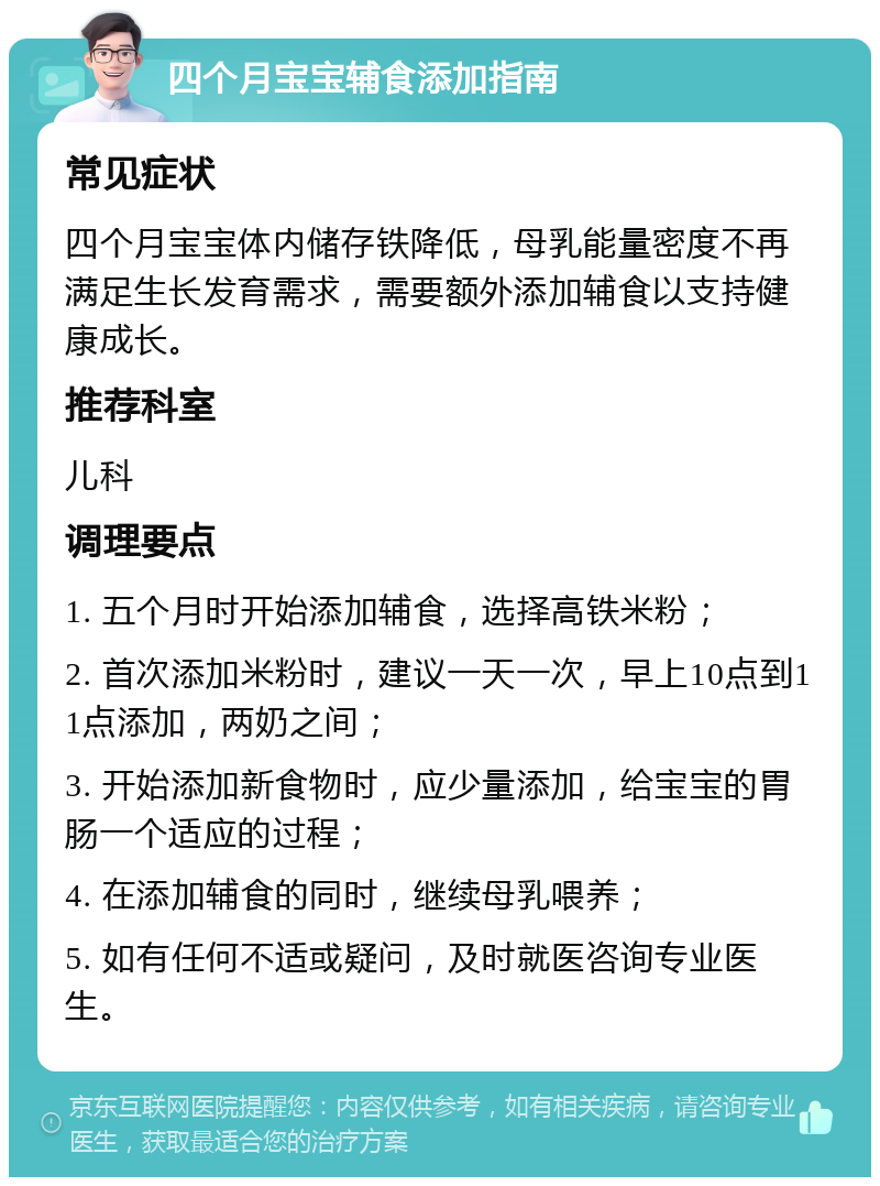 四个月宝宝辅食添加指南 常见症状 四个月宝宝体内储存铁降低，母乳能量密度不再满足生长发育需求，需要额外添加辅食以支持健康成长。 推荐科室 儿科 调理要点 1. 五个月时开始添加辅食，选择高铁米粉； 2. 首次添加米粉时，建议一天一次，早上10点到11点添加，两奶之间； 3. 开始添加新食物时，应少量添加，给宝宝的胃肠一个适应的过程； 4. 在添加辅食的同时，继续母乳喂养； 5. 如有任何不适或疑问，及时就医咨询专业医生。