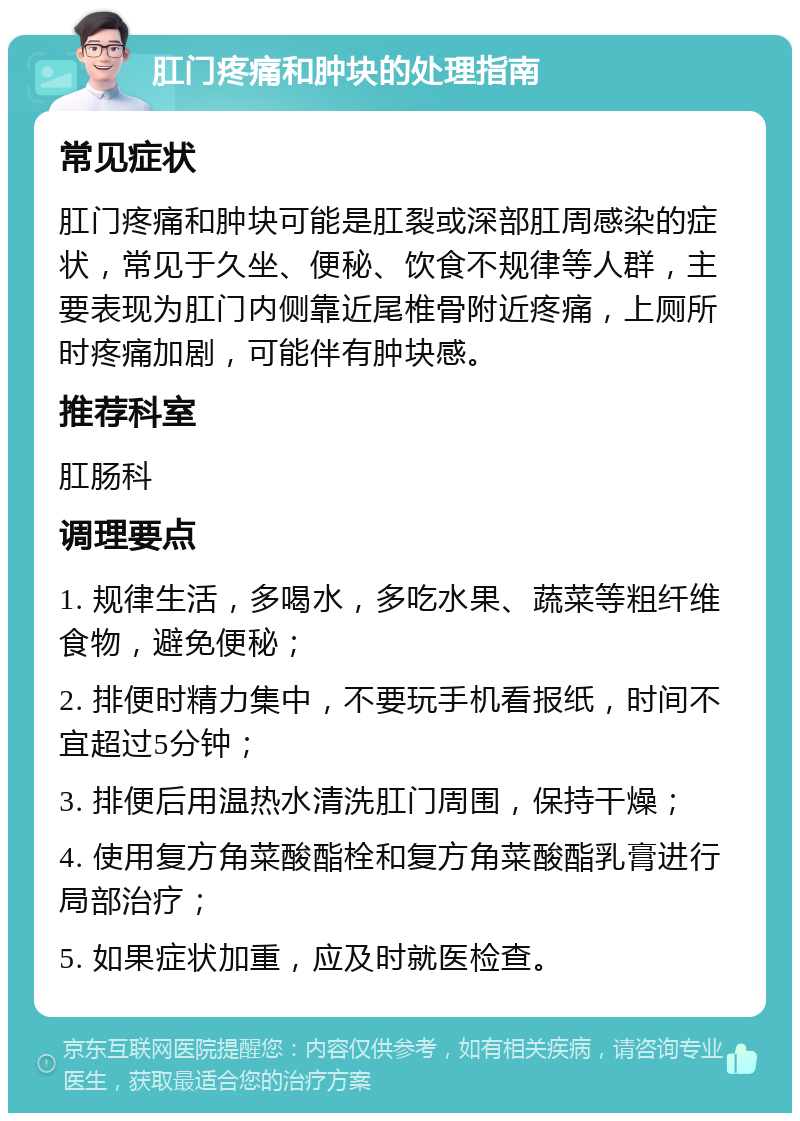 肛门疼痛和肿块的处理指南 常见症状 肛门疼痛和肿块可能是肛裂或深部肛周感染的症状，常见于久坐、便秘、饮食不规律等人群，主要表现为肛门内侧靠近尾椎骨附近疼痛，上厕所时疼痛加剧，可能伴有肿块感。 推荐科室 肛肠科 调理要点 1. 规律生活，多喝水，多吃水果、蔬菜等粗纤维食物，避免便秘； 2. 排便时精力集中，不要玩手机看报纸，时间不宜超过5分钟； 3. 排便后用温热水清洗肛门周围，保持干燥； 4. 使用复方角菜酸酯栓和复方角菜酸酯乳膏进行局部治疗； 5. 如果症状加重，应及时就医检查。