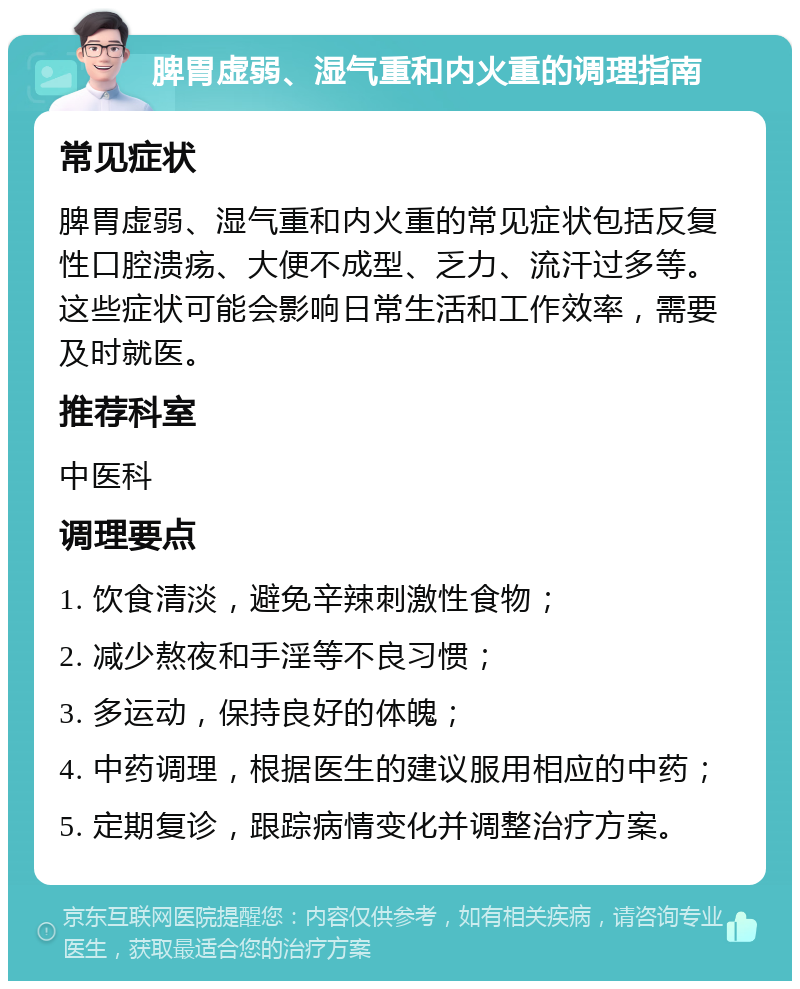 脾胃虚弱、湿气重和内火重的调理指南 常见症状 脾胃虚弱、湿气重和内火重的常见症状包括反复性口腔溃疡、大便不成型、乏力、流汗过多等。这些症状可能会影响日常生活和工作效率，需要及时就医。 推荐科室 中医科 调理要点 1. 饮食清淡，避免辛辣刺激性食物； 2. 减少熬夜和手淫等不良习惯； 3. 多运动，保持良好的体魄； 4. 中药调理，根据医生的建议服用相应的中药； 5. 定期复诊，跟踪病情变化并调整治疗方案。