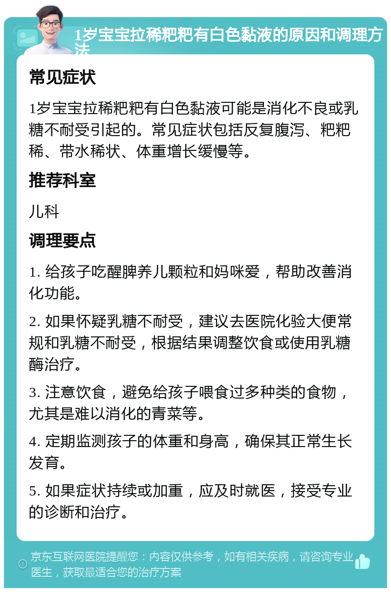 1岁宝宝拉稀粑粑有白色黏液的原因和调理方法 常见症状 1岁宝宝拉稀粑粑有白色黏液可能是消化不良或乳糖不耐受引起的。常见症状包括反复腹泻、粑粑稀、带水稀状、体重增长缓慢等。 推荐科室 儿科 调理要点 1. 给孩子吃醒脾养儿颗粒和妈咪爱，帮助改善消化功能。 2. 如果怀疑乳糖不耐受，建议去医院化验大便常规和乳糖不耐受，根据结果调整饮食或使用乳糖酶治疗。 3. 注意饮食，避免给孩子喂食过多种类的食物，尤其是难以消化的青菜等。 4. 定期监测孩子的体重和身高，确保其正常生长发育。 5. 如果症状持续或加重，应及时就医，接受专业的诊断和治疗。