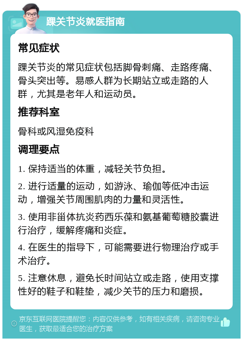 踝关节炎就医指南 常见症状 踝关节炎的常见症状包括脚骨刺痛、走路疼痛、骨头突出等。易感人群为长期站立或走路的人群，尤其是老年人和运动员。 推荐科室 骨科或风湿免疫科 调理要点 1. 保持适当的体重，减轻关节负担。 2. 进行适量的运动，如游泳、瑜伽等低冲击运动，增强关节周围肌肉的力量和灵活性。 3. 使用非甾体抗炎药西乐葆和氨基葡萄糖胶囊进行治疗，缓解疼痛和炎症。 4. 在医生的指导下，可能需要进行物理治疗或手术治疗。 5. 注意休息，避免长时间站立或走路，使用支撑性好的鞋子和鞋垫，减少关节的压力和磨损。