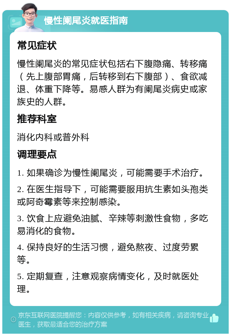 慢性阑尾炎就医指南 常见症状 慢性阑尾炎的常见症状包括右下腹隐痛、转移痛（先上腹部胃痛，后转移到右下腹部）、食欲减退、体重下降等。易感人群为有阑尾炎病史或家族史的人群。 推荐科室 消化内科或普外科 调理要点 1. 如果确诊为慢性阑尾炎，可能需要手术治疗。 2. 在医生指导下，可能需要服用抗生素如头孢类或阿奇霉素等来控制感染。 3. 饮食上应避免油腻、辛辣等刺激性食物，多吃易消化的食物。 4. 保持良好的生活习惯，避免熬夜、过度劳累等。 5. 定期复查，注意观察病情变化，及时就医处理。