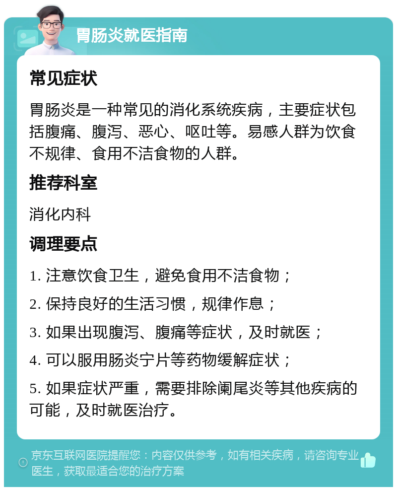 胃肠炎就医指南 常见症状 胃肠炎是一种常见的消化系统疾病，主要症状包括腹痛、腹泻、恶心、呕吐等。易感人群为饮食不规律、食用不洁食物的人群。 推荐科室 消化内科 调理要点 1. 注意饮食卫生，避免食用不洁食物； 2. 保持良好的生活习惯，规律作息； 3. 如果出现腹泻、腹痛等症状，及时就医； 4. 可以服用肠炎宁片等药物缓解症状； 5. 如果症状严重，需要排除阑尾炎等其他疾病的可能，及时就医治疗。