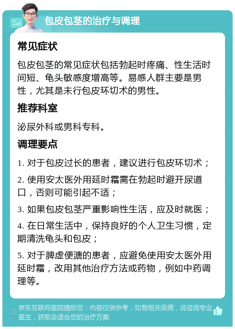 包皮包茎的治疗与调理 常见症状 包皮包茎的常见症状包括勃起时疼痛、性生活时间短、龟头敏感度增高等。易感人群主要是男性，尤其是未行包皮环切术的男性。 推荐科室 泌尿外科或男科专科。 调理要点 1. 对于包皮过长的患者，建议进行包皮环切术； 2. 使用安太医外用延时霜需在勃起时避开尿道口，否则可能引起不适； 3. 如果包皮包茎严重影响性生活，应及时就医； 4. 在日常生活中，保持良好的个人卫生习惯，定期清洗龟头和包皮； 5. 对于脾虚便溏的患者，应避免使用安太医外用延时霜，改用其他治疗方法或药物，例如中药调理等。