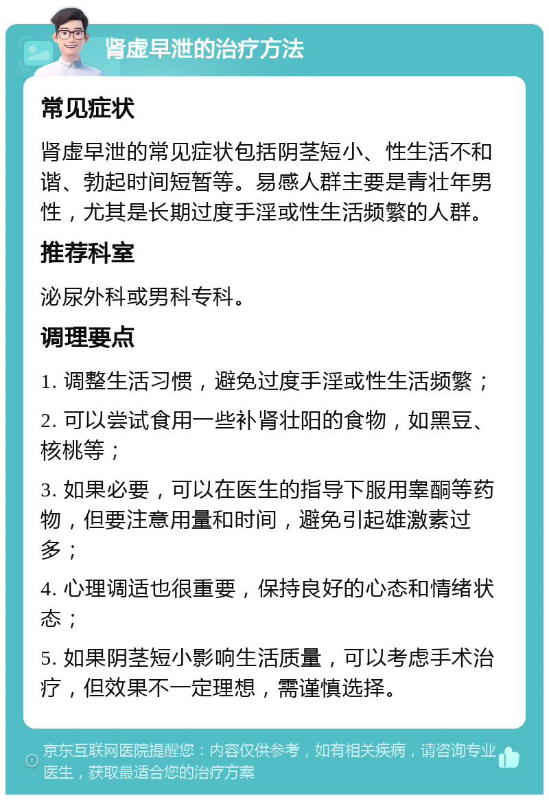 肾虚早泄的治疗方法 常见症状 肾虚早泄的常见症状包括阴茎短小、性生活不和谐、勃起时间短暂等。易感人群主要是青壮年男性，尤其是长期过度手淫或性生活频繁的人群。 推荐科室 泌尿外科或男科专科。 调理要点 1. 调整生活习惯，避免过度手淫或性生活频繁； 2. 可以尝试食用一些补肾壮阳的食物，如黑豆、核桃等； 3. 如果必要，可以在医生的指导下服用睾酮等药物，但要注意用量和时间，避免引起雄激素过多； 4. 心理调适也很重要，保持良好的心态和情绪状态； 5. 如果阴茎短小影响生活质量，可以考虑手术治疗，但效果不一定理想，需谨慎选择。