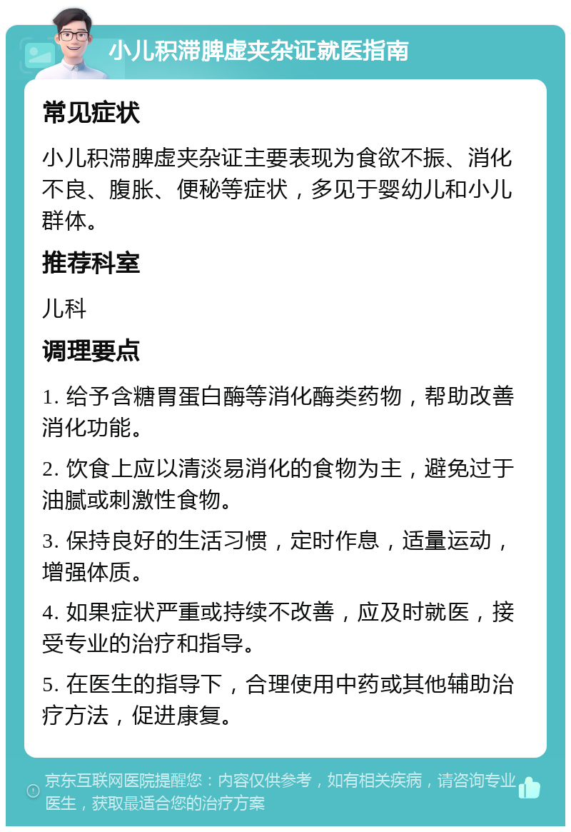 小儿积滞脾虚夹杂证就医指南 常见症状 小儿积滞脾虚夹杂证主要表现为食欲不振、消化不良、腹胀、便秘等症状，多见于婴幼儿和小儿群体。 推荐科室 儿科 调理要点 1. 给予含糖胃蛋白酶等消化酶类药物，帮助改善消化功能。 2. 饮食上应以清淡易消化的食物为主，避免过于油腻或刺激性食物。 3. 保持良好的生活习惯，定时作息，适量运动，增强体质。 4. 如果症状严重或持续不改善，应及时就医，接受专业的治疗和指导。 5. 在医生的指导下，合理使用中药或其他辅助治疗方法，促进康复。