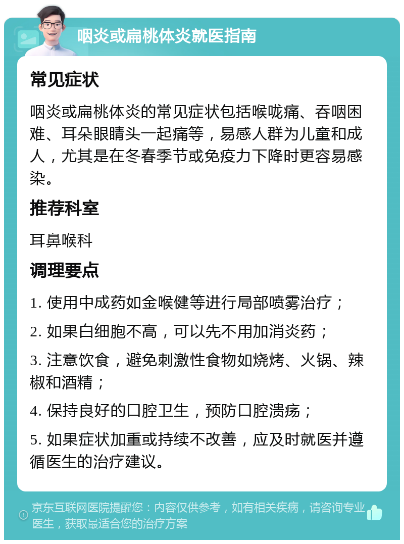 咽炎或扁桃体炎就医指南 常见症状 咽炎或扁桃体炎的常见症状包括喉咙痛、吞咽困难、耳朵眼睛头一起痛等，易感人群为儿童和成人，尤其是在冬春季节或免疫力下降时更容易感染。 推荐科室 耳鼻喉科 调理要点 1. 使用中成药如金喉健等进行局部喷雾治疗； 2. 如果白细胞不高，可以先不用加消炎药； 3. 注意饮食，避免刺激性食物如烧烤、火锅、辣椒和酒精； 4. 保持良好的口腔卫生，预防口腔溃疡； 5. 如果症状加重或持续不改善，应及时就医并遵循医生的治疗建议。